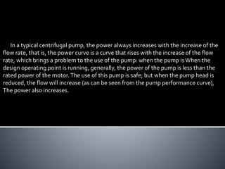 In a typical centrifugal pump, the power always increases with the increase of the
flow rate, that is, the power curve is a curve that rises with the increase of the flow
rate, which brings a problem to the use of the pump: when the pump isWhen the
design operating point is running, generally, the power of the pump is less than the
rated power of the motor.The use of this pump is safe; but when the pump head is
reduced, the flow will increase (as can be seen from the pump performance curve),
The power also increases.
 