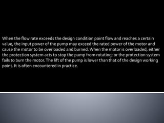 When the flow rate exceeds the design condition point flow and reaches a certain
value, the input power of the pump may exceed the rated power of the motor and
cause the motor to be overloaded and burned.When the motor is overloaded, either
the protection system acts to stop the pump from rotating; or the protection system
fails to burn the motor.The lift of the pump is lower than that of the design working
point. It is often encountered in practice.
 