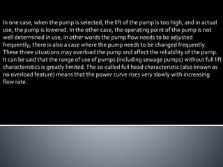 In one case, when the pump is selected, the lift of the pump is too high, and in actual
use, the pump is lowered. In the other case, the operating point of the pump is not
well determined in use, in other words the pump flow needs to be adjusted
frequently; there is also a case where the pump needs to be changed frequently.
These three situations may overload the pump and affect the reliability of the pump.
It can be said that the range of use of pumps (including sewage pumps) without full lift
characteristics is greatly limited.The so-called full head characteristic (also known as
no overload feature) means that the power curve rises very slowly with increasing
flow rate.
 