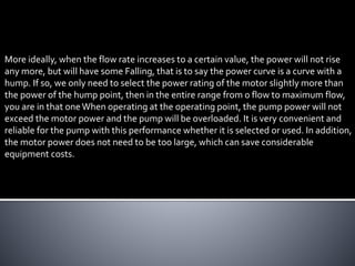 More ideally, when the flow rate increases to a certain value, the power will not rise
any more, but will have some Falling, that is to say the power curve is a curve with a
hump. If so, we only need to select the power rating of the motor slightly more than
the power of the hump point, then in the entire range from 0 flow to maximum flow,
you are in that oneWhen operating at the operating point, the pump power will not
exceed the motor power and the pump will be overloaded. It is very convenient and
reliable for the pump with this performance whether it is selected or used. In addition,
the motor power does not need to be too large, which can save considerable
equipment costs.
 