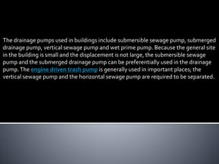 The drainage pumps used in buildings include submersible sewage pump, submerged
drainage pump, vertical sewage pump and wet prime pump. Because the general site
in the building is small and the displacement is not large, the submersible sewage
pump and the submerged drainage pump can be preferentially used in the drainage
pump.The engine driven trash pump is generally used in important places; the
vertical sewage pump and the horizontal sewage pump are required to be separated.
 