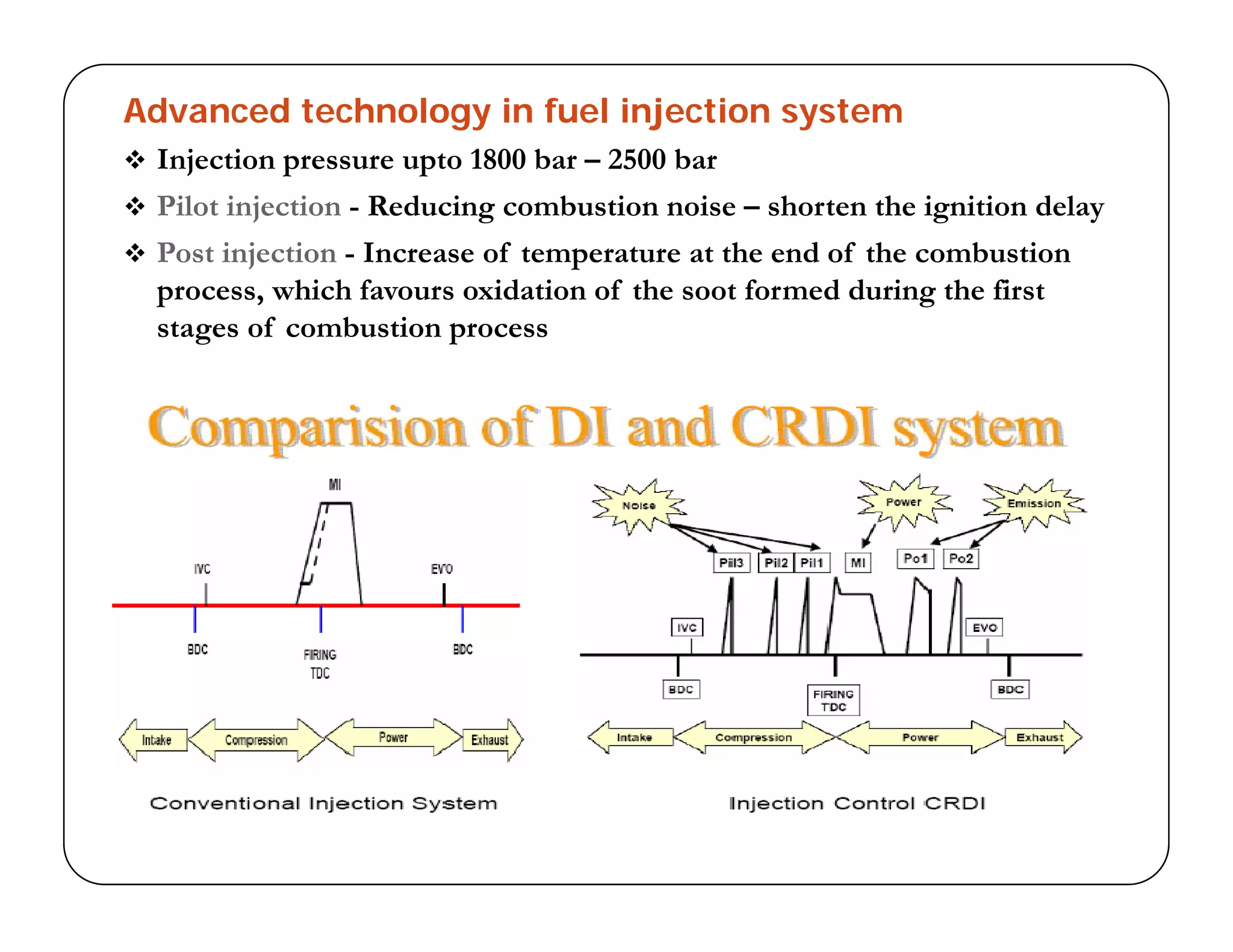 Advanced technology in fuel injection system
 Injection pressure upto 1800 bar – 2500 barj p p
 Pilot injection - Reducing combustion noise – shorten the ignition delay
 Post injection - Increase of temperature at the end of the combustion
process, which favours oxidation of the soot formed during the firstprocess, which favours oxidation of the soot formed during the first
stages of combustion process
 