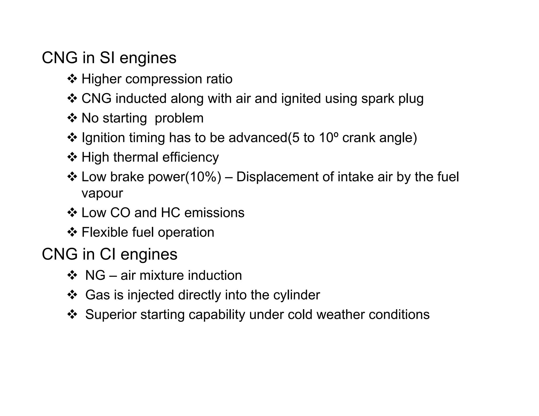 CNG in SI engines
 Higher compression ratio Higher compression ratio
 CNG inducted along with air and ignited using spark plug
 No starting problem
 Ignition timing has to be advanced(5 to 10º crank angle)
 High thermal efficiency
 Low brake power(10%) – Displacement of intake air by the fuelp ( ) p y
vapour
 Low CO and HC emissions
 Flexible fuel operation Flexible fuel operation
CNG in CI engines
 NG – air mixture induction
 Gas is injected directly into the cylinder
 Superior starting capability under cold weather conditions
 