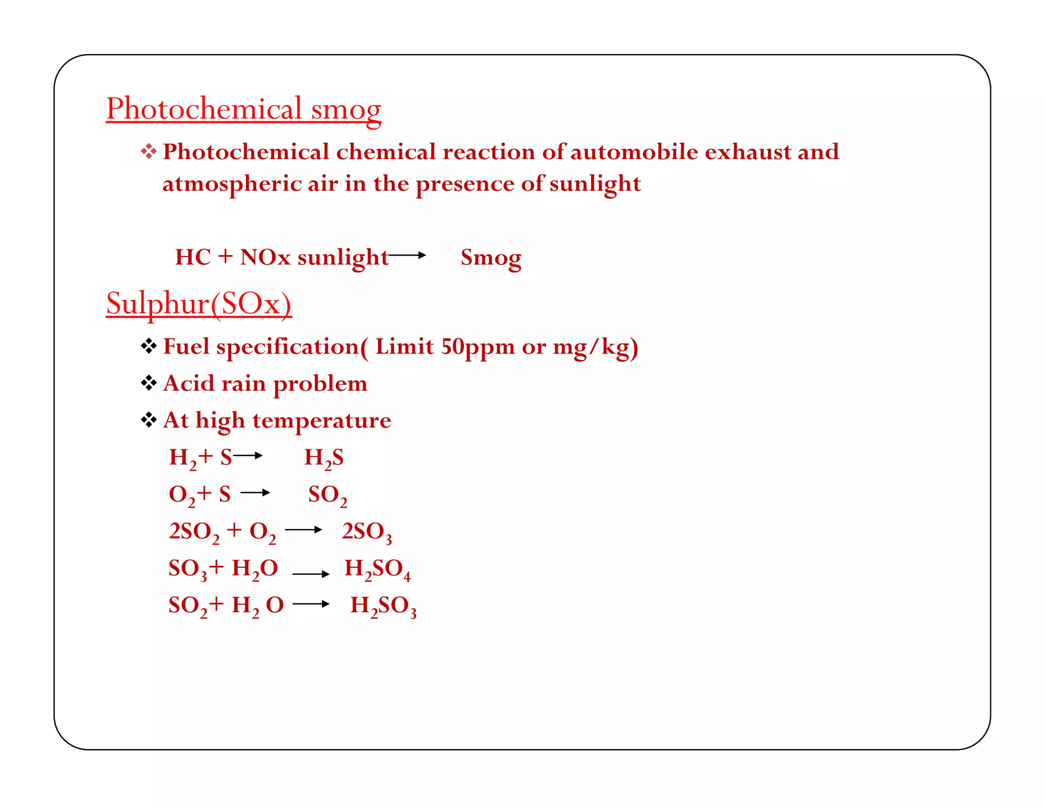 Photochemical smog
 Photochemical chemical reaction of automobile e haust and Photochemical chemical reaction of automobile exhaust and
atmospheric air in the presence of sunlight
HC + NO li ht SHC + NOx sunlight Smog
Sulphur(SOx)
 Fuel specification( Limit 50ppm or mg/kg) Fuel specification( Limit 50ppm or mg/kg)
 Acid rain problem
 At high temperature
H + S H SH2+ S H2S
O2+ S SO2
2SO2 + O2 2SO3
SO3+ H2O H2SO4
SO2+ H2 O H2SO3
 