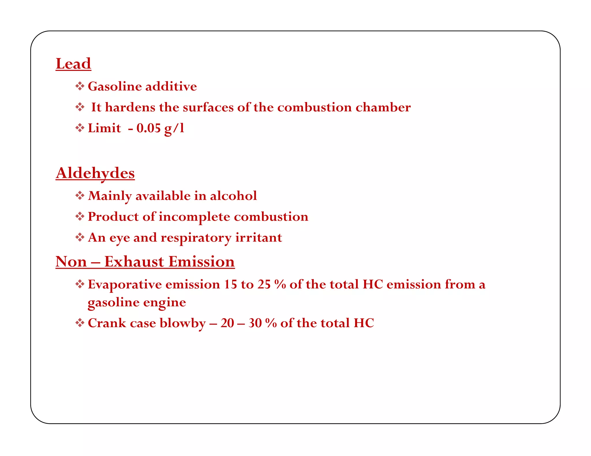 Lead
 G li dditi Gasoline additive
 It hardens the surfaces of the combustion chamber
 Limit - 0.05 g/l
Aldehydes
 Mainly available in alcohol Mainly available in alcohol
 Product of incomplete combustion
 An eye and respiratory irritant
N E h E i iNon – Exhaust Emission
 Evaporative emission 15 to 25 % of the total HC emission from a
gasoline engine
 Crank case blowby – 20 – 30 % of the total HC
 