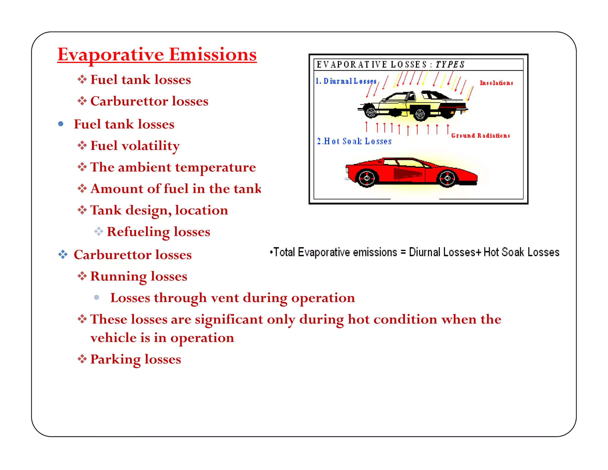 Evaporative Emissions
 Fuel tank losses
 Carburettor losses
 Fuel tank losses
 Fuel volatility Fuel volatility
 The ambient temperature
 Amount of fuel in the tank
 k d i l i Tank design, location
 Refueling losses
 Carburettor losses
 Running losses
 Losses through vent during operation
 These losses are significant only during hot condition when theese osses a e s g ca t o y u g ot co t o w e t e
vehicle is in operation
 Parking losses
 