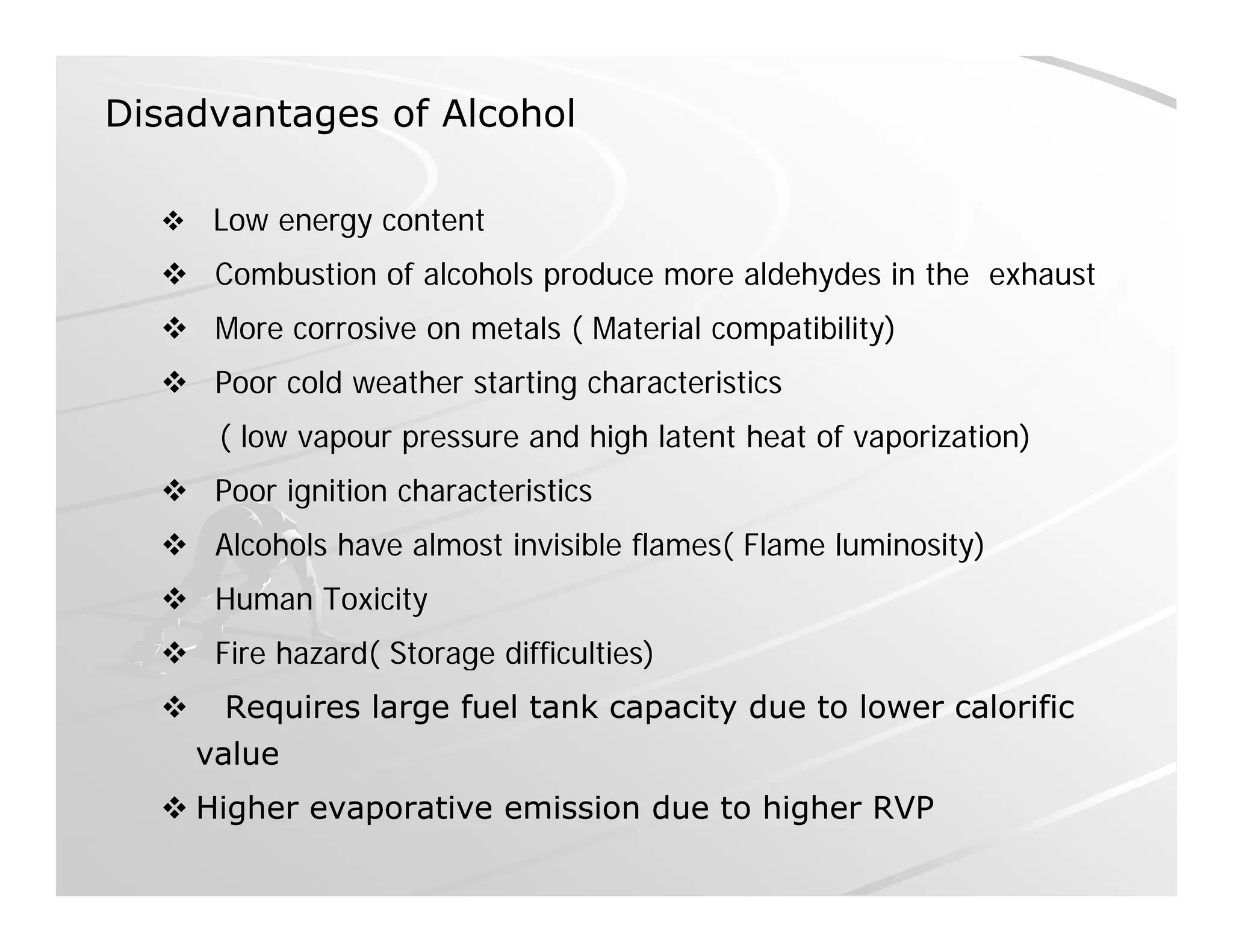 Disadvantages of Alcohol
 Low energy content
 Combustion of alcohols produce more aldehydes in the exhaust
 More corrosive on metals ( Material compatibility)
 Poor cold weather starting characteristics
( low vapour pressure and high latent heat of vaporization)
 Poor ignition characteristics
 Al h l h l t i i ibl fl ( Fl l i it ) Alcohols have almost invisible flames( Flame luminosity)
 Human Toxicity
 Fire hazard( Storage difficulties) Fire hazard( Storage difficulties)
 Requires large fuel tank capacity due to lower calorificRequires large fuel tank capacity due to lower calorific
valuevalue
 Higher evaporative emission due to higher RVPHigher evaporative emission due to higher RVP
 
