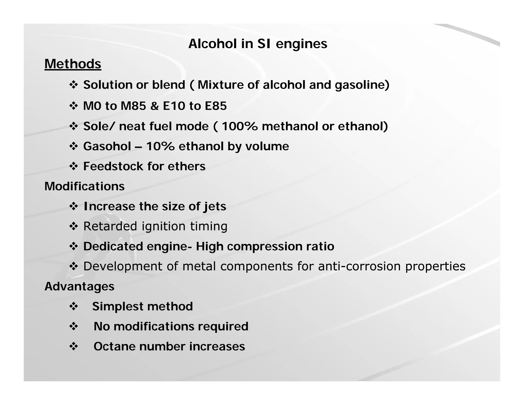 Alcohol in SI engines
Methods
 Solution or blend ( Mixture of alcohol and gasoline)
 M0 to M85 & E10 to E85
 Sole/ neat fuel mode ( 100% methanol or ethanol) Sole/ neat fuel mode ( 100% methanol or ethanol)
 Gasohol – 10% ethanol by volume
 Feedstock for ethers
Modifications
 Increase the size of jets
 Retarded ignition timingRetarded ignition timing Retarded ignition timingRetarded ignition timing
 Dedicated engine- High compression ratio
 Development of metal components for antiDevelopment of metal components for anti--corrosion propertiescorrosion properties
Advantages
 Simplest method
 No modifications required No modifications required
 Octane number increases
 