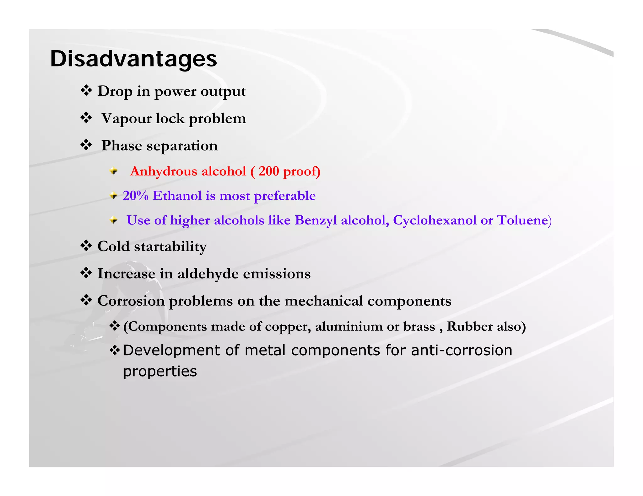 Disadvantages
 Drop in power output Drop in power output
 Vapour lock problem
 Phase separationp
Anhydrous alcohol ( 200 proof)
20% Ethanol is most preferable
U f hi h l h l lik B l l h l C l h l T l )Use of higher alcohols like Benzyl alcohol, Cyclohexanol or Toluene)
 Cold startability
 Increase in aldehyde emissionsy
 Corrosion problems on the mechanical components
(Components made of copper, aluminium or brass , Rubber also)
Development of metal components for antiDevelopment of metal components for anti--corrosioncorrosion
propertiesproperties
 