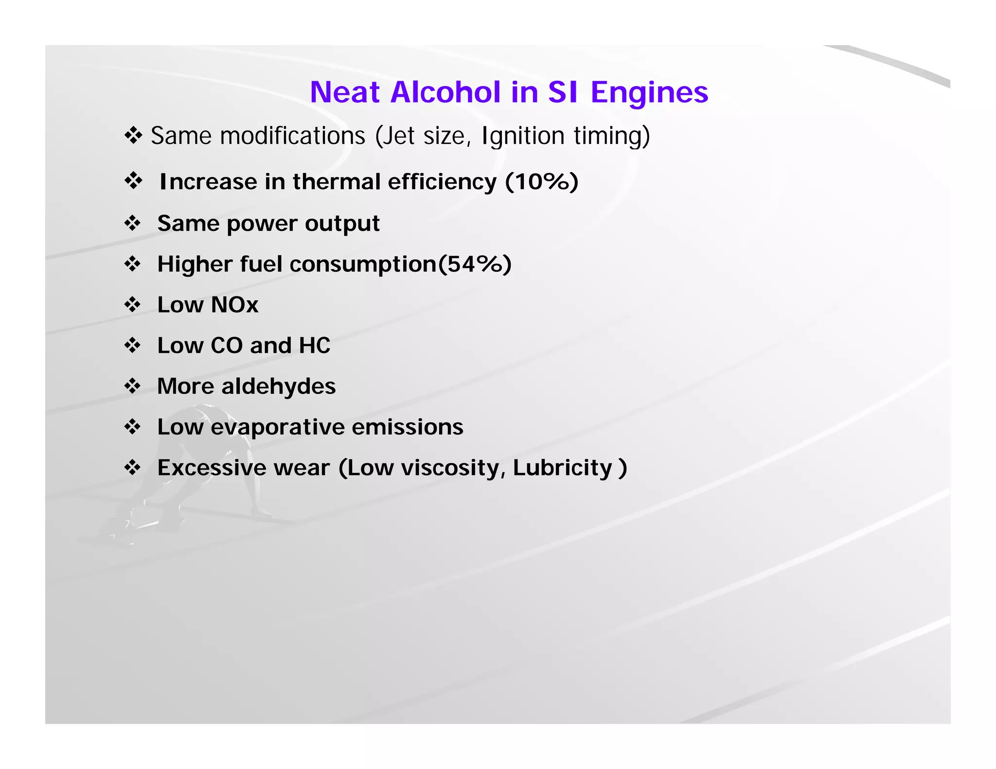 Neat Alcohol in SI Engines
 Same modifications (Jet size, Ignition timing) Same modifications (Jet size, Ignition timing)
 Increase in thermal efficiency (10%)
 Same power output
 Higher fuel consumption(54%)
 Low NOx
 Low CO and HC
 More aldehydes
 Low evaporative emissions Low evaporative emissions
 Excessive wear (Low viscosity, Lubricity )
 