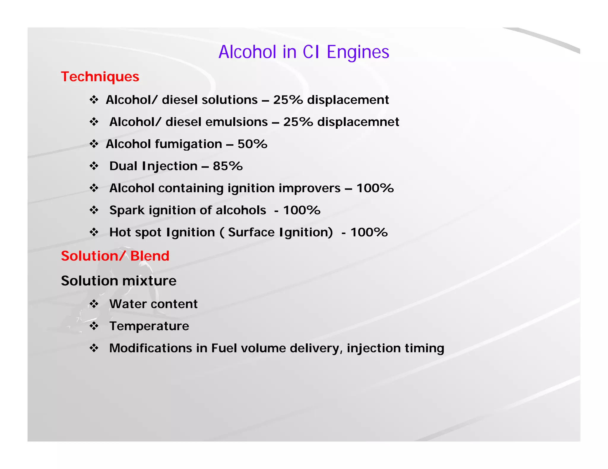 Alcohol in CI Engines
Techniques
 Alcohol/ diesel solutions – 25% displacement
 Alcohol/ diesel emulsions – 25% displacemnet
 Alcohol fumigation – 50% Alcohol fumigation 50%
 Dual Injection – 85%
 Alcohol containing ignition improvers – 100%
 Spark ignition of alcohols - 100%
 Hot spot Ignition ( Surface Ignition) - 100%
Solution/ Blend
Solution mixture
 Water content
 T t Temperature
 Modifications in Fuel volume delivery, injection timing
 