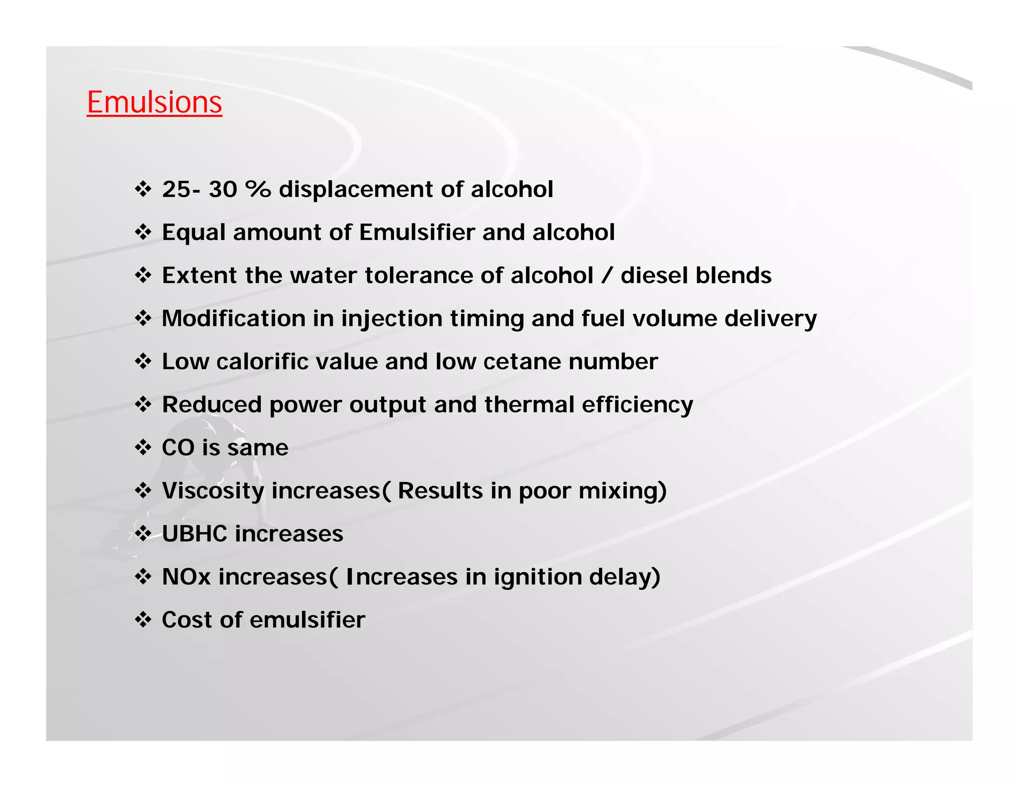 Emulsions
 25- 30 % displacement of alcohol
 Equal amount of Emulsifier and alcoholq
 Extent the water tolerance of alcohol / diesel blends
 Modification in injection timing and fuel volume delivery
 Low calorific value and low cetane number
 Reduced power output and thermal efficiency
 CO is same CO is same
 Viscosity increases( Results in poor mixing)
 UBHC increases
 NOx increases( Increases in ignition delay)
 Cost of emulsifier
 