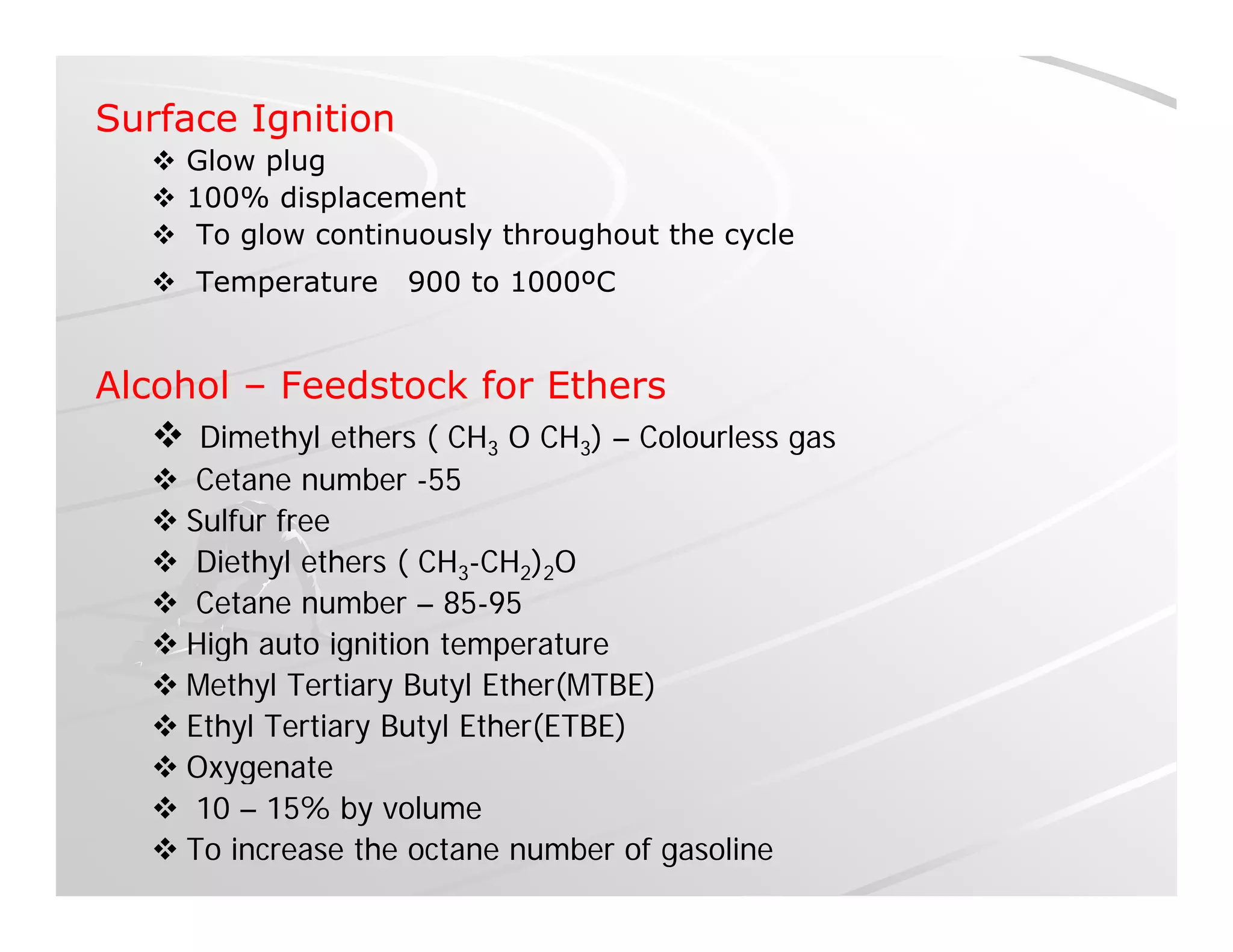 Surface Ignition
 Glow plugp g
 100% displacement
 To glow continuously throughout the cycle
 Temperature 900 to 1000ºCp
Alcohol – Feedstock for Ethers
 Dimethyl ethers ( CH3 O CH3) – Colourless gas
 Cetane number -55
 Sulfur free
 Diethyl ethers ( CH3-CH2)2O
 Cetane number – 85-95
 High auto ignition temperatureg g p
 Methyl Tertiary Butyl Ether(MTBE)
 Ethyl Tertiary Butyl Ether(ETBE)
 Oxygenate Oxygenate
 10 – 15% by volume
 To increase the octane number of gasoline
 