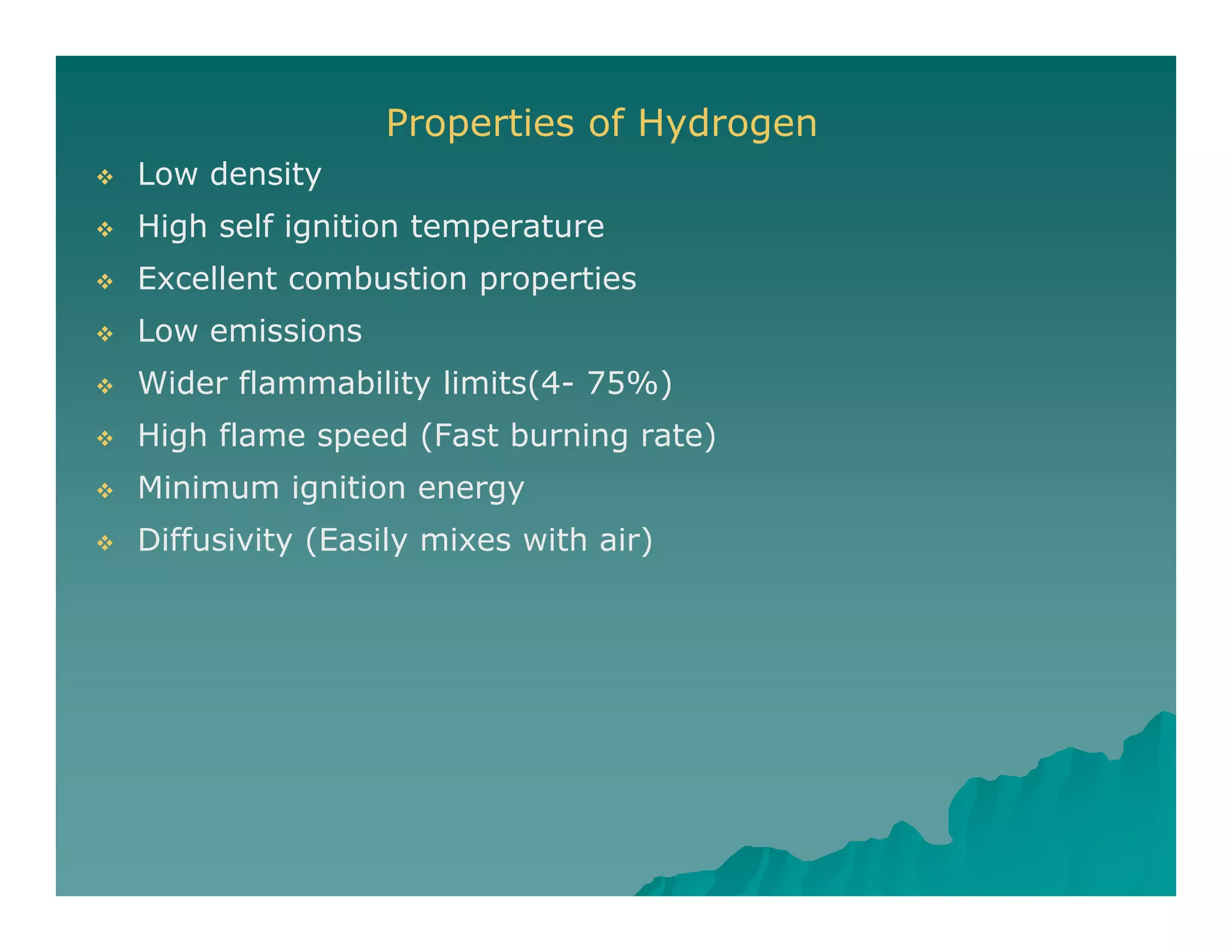 Properties of Hydrogen
 Low density Low density
 High self ignition temperature
 Excellent combustion properties
 Low emissions
 Wider flammability limits(4- 75%)
 High flame speed (Fast burning rate)
 Minimum ignition energy
 Diffusivity (Easily mixes with air) Diffusivity (Easily mixes with air)
 