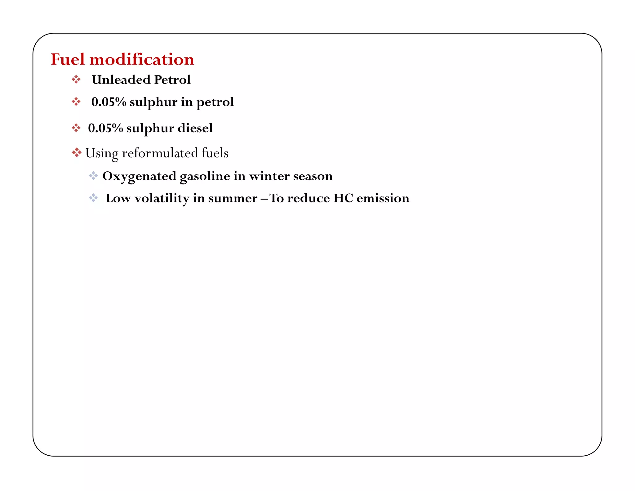 Fuel modification
 Unleaded Petrol
 0.05% sulphur in petrol
 0.05% sulphur diesel
 Using reformulated fuels Using reformulated fuels
 Oxygenated gasoline in winter season
 Low volatility in summer –To reduce HC emission
 