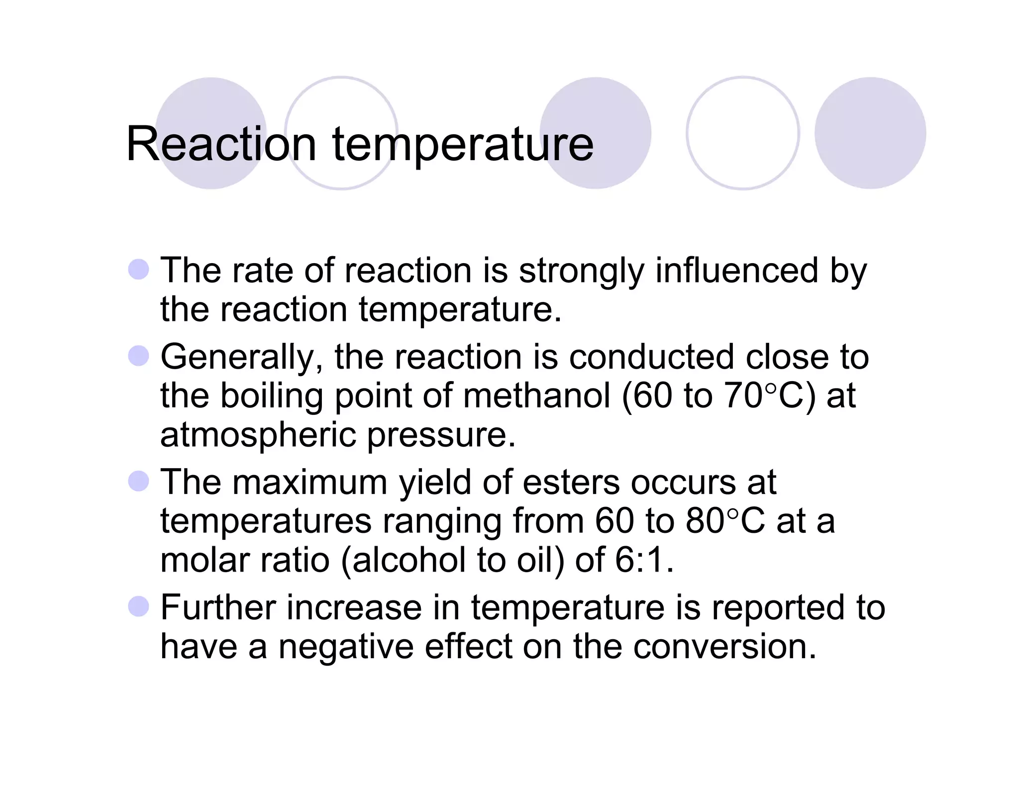 Reaction temperatureReaction temperature
 The rate of reaction is strongly influenced by
the reaction temperature.
G ll th ti i d t d l t Generally, the reaction is conducted close to
the boiling point of methanol (60 to 70°C) at
atmospheric pressure.atmospheric pressure.
 The maximum yield of esters occurs at
temperatures ranging from 60 to 80°C at a
molar ratio (alcohol to oil) of 6:1.
 Further increase in temperature is reported to
have a negative effect on the conversionhave a negative effect on the conversion.
 