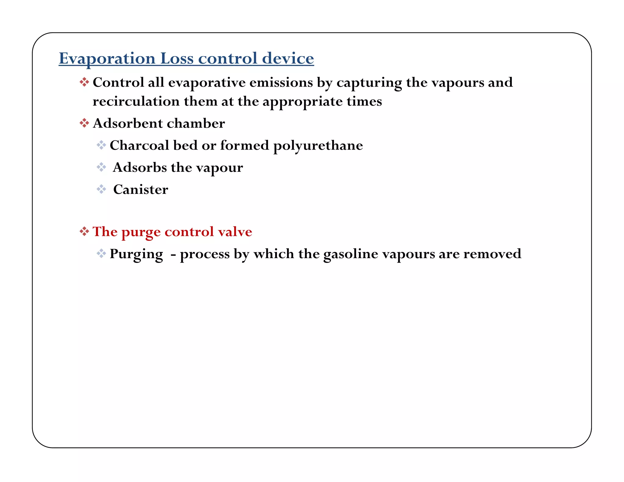 Evaporation Loss control device
 Control all evaporative emissions by capturing the vapours andp y p g p
recirculation them at the appropriate times
 Adsorbent chamber
 Charcoal bed or formed polyurethaneC a coa be o o e po yu et a e
 Adsorbs the vapour
 Canister
 The purge control valve
 Purging - process by which the gasoline vapours are removed
 