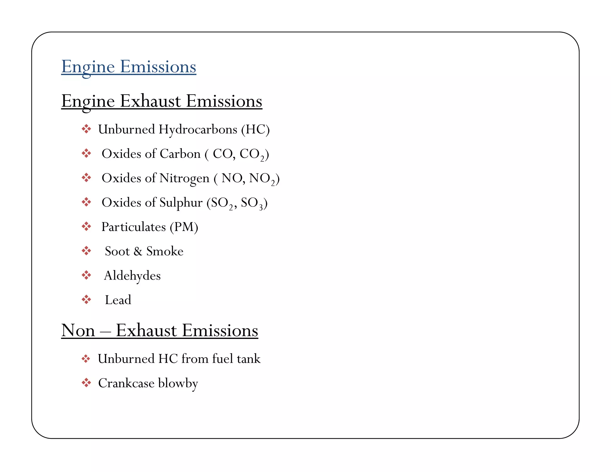 Engine Emissions
Engine Exhaust Emissions
 Unburned Hydrocarbons (HC)
 Oxides of Carbon ( CO, CO2)
 Oxides of Nitrogen ( NO, NO2)
 Oxides of Sulphur (SO2, SO3) Oxides of Sulphur (SO2, SO3)
 Particulates (PM)
 Soot & Smoke
 Aldehydes
 Lead
N E h E i iNon – Exhaust Emissions
 Unburned HC from fuel tank
 Crankcase blowby Crankcase blowby
 