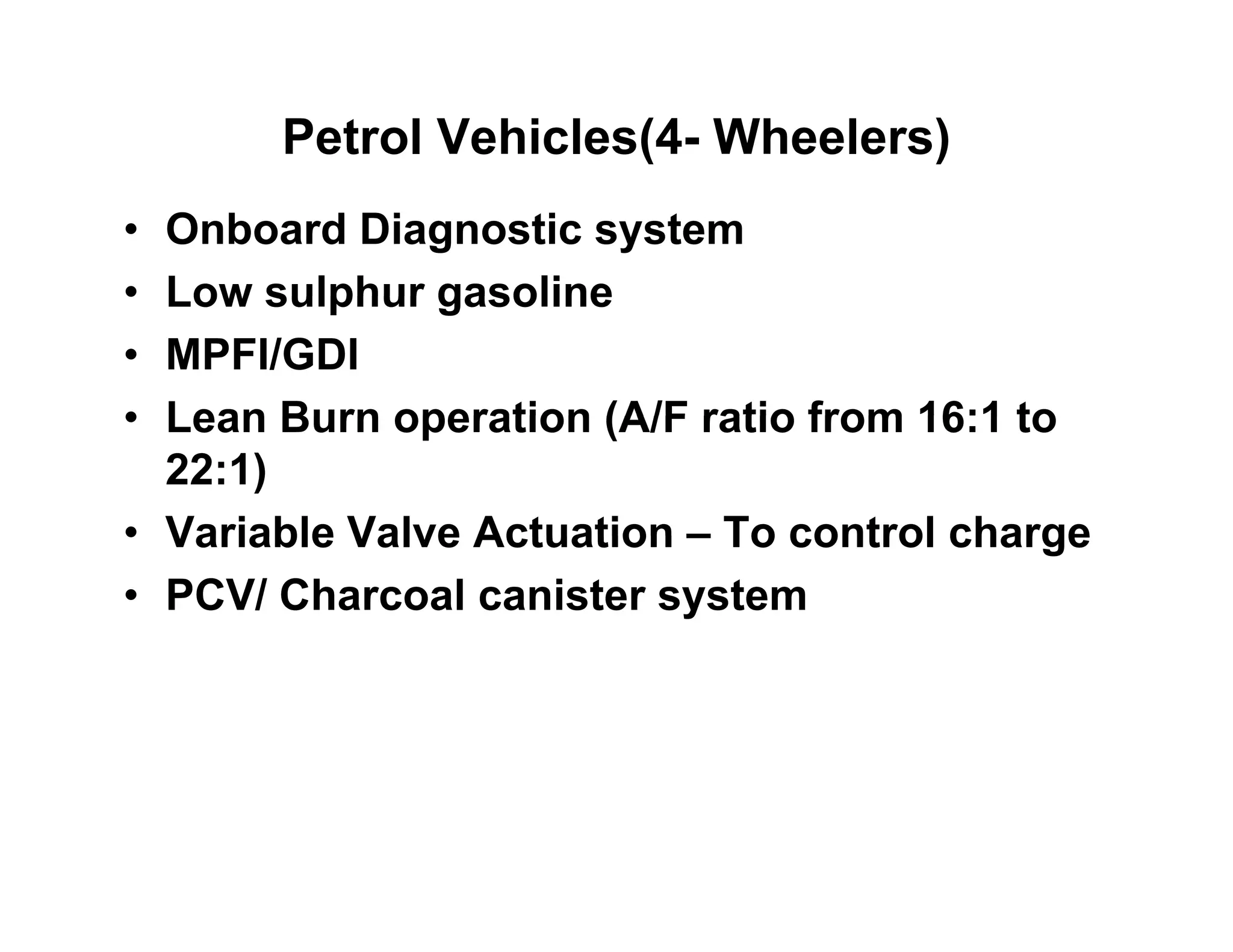 Petrol Vehicles(4- Wheelers)
• Onboard Diagnostic system
• Low sulphur gasoline• Low sulphur gasoline
• MPFI/GDI
• Lean Burn operation (A/F ratio from 16:1 to• Lean Burn operation (A/F ratio from 16:1 to
22:1)
• Variable Valve Actuation – To control charge• Variable Valve Actuation – To control charge
• PCV/ Charcoal canister system
 