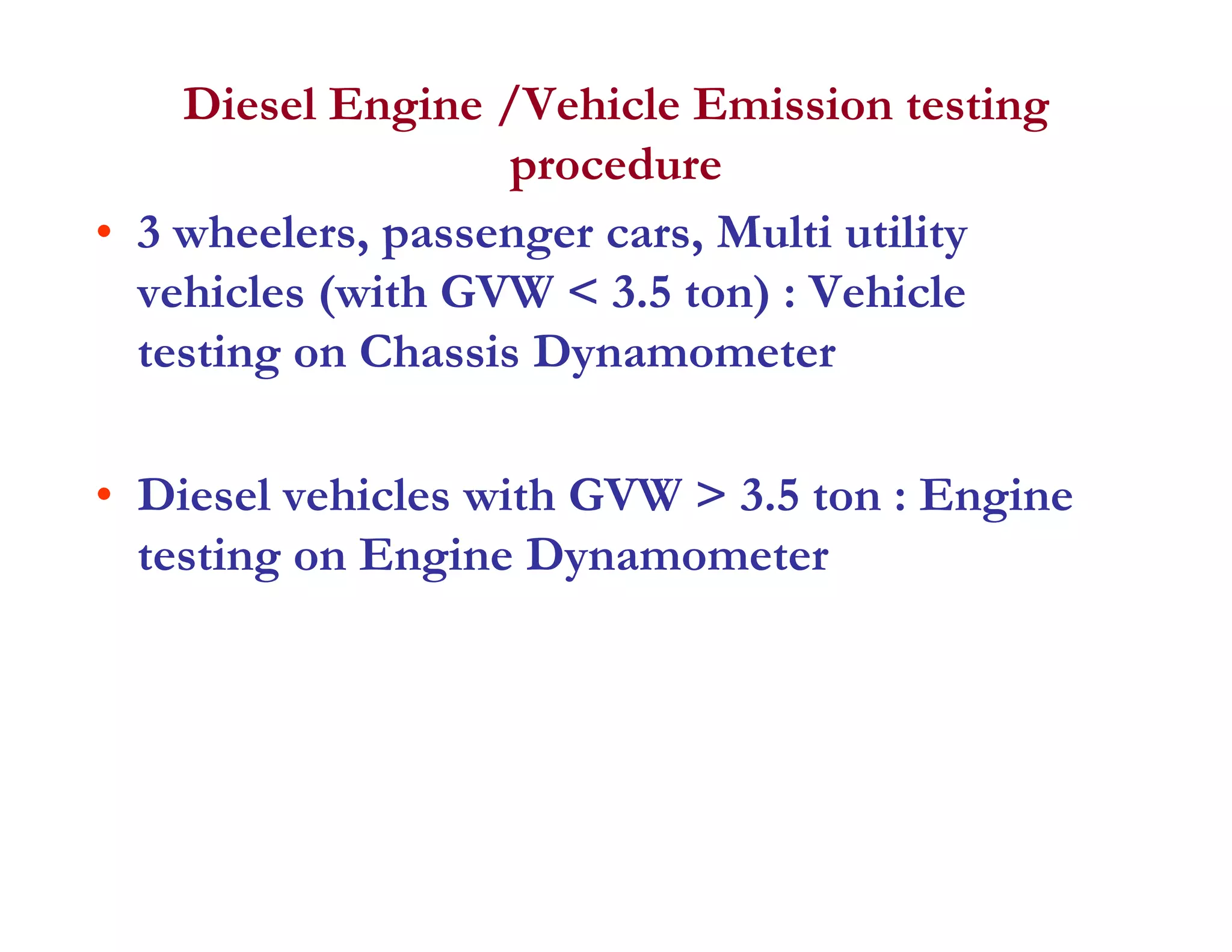 Diesel Engine /Vehicle Emission testing
procedureprocedure
• 3 wheelers, passenger cars, Multi utility
vehicles (with GVW < 3 5 ton) : Vehiclevehicles (with GVW < 3.5 ton) : Vehicle
testing on Chassis Dynamometer
• Diesel vehicles with GVW > 3.5 ton : Engine
testing on Engine Dynamometer
 