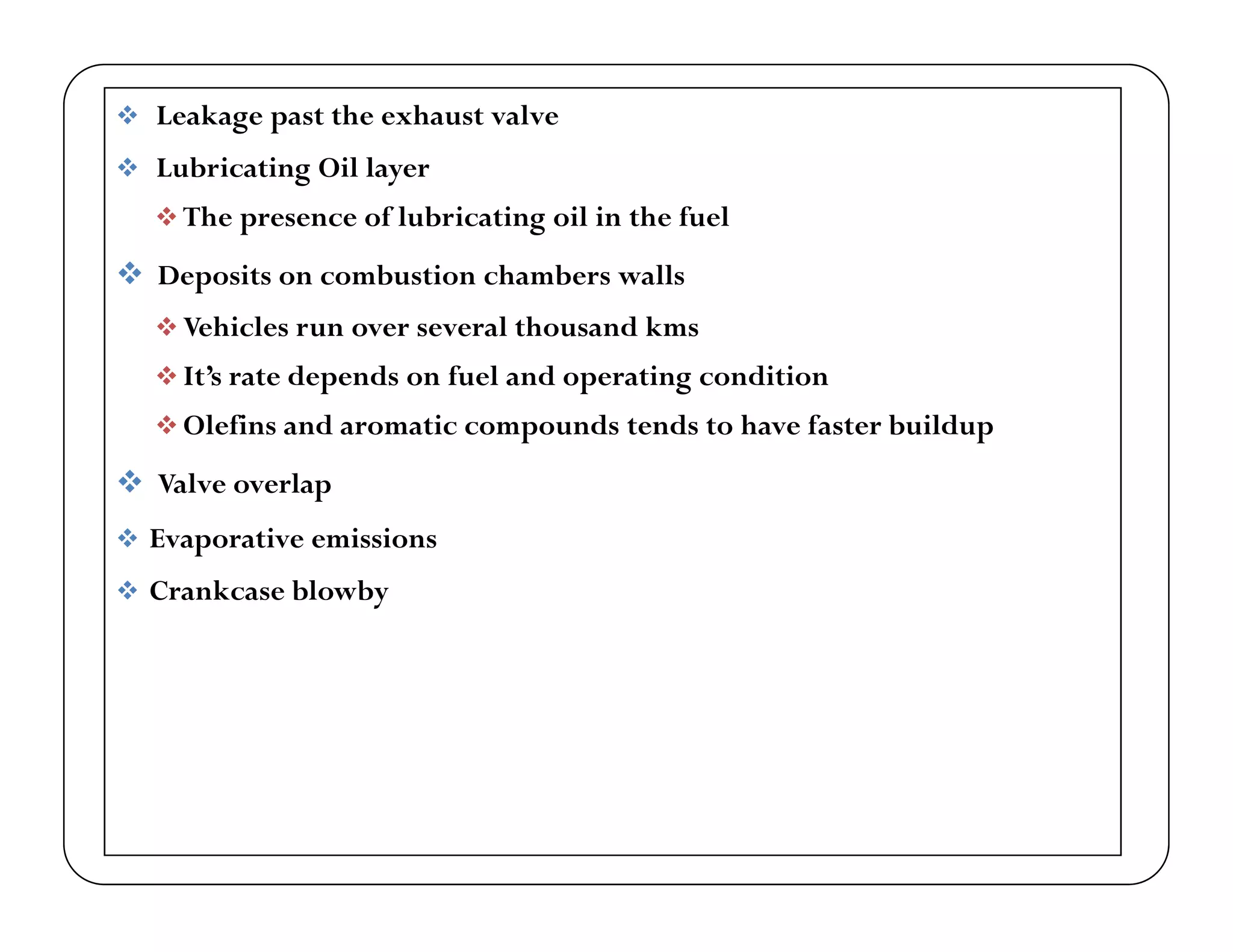  Leakage past the exhaust valve
 Lubricating Oil layer Lubricating Oil layer
 The presence of lubricating oil in the fuel
 Deposits on combustion chambers walls
 Vehicles run over several thousand kms
 It’s rate depends on fuel and operating condition
 Ol fi d i d d h f b ild Olefins and aromatic compounds tends to have faster buildup
 Valve overlap
 Evaporative emissions Evaporative emissions
 Crankcase blowby
 