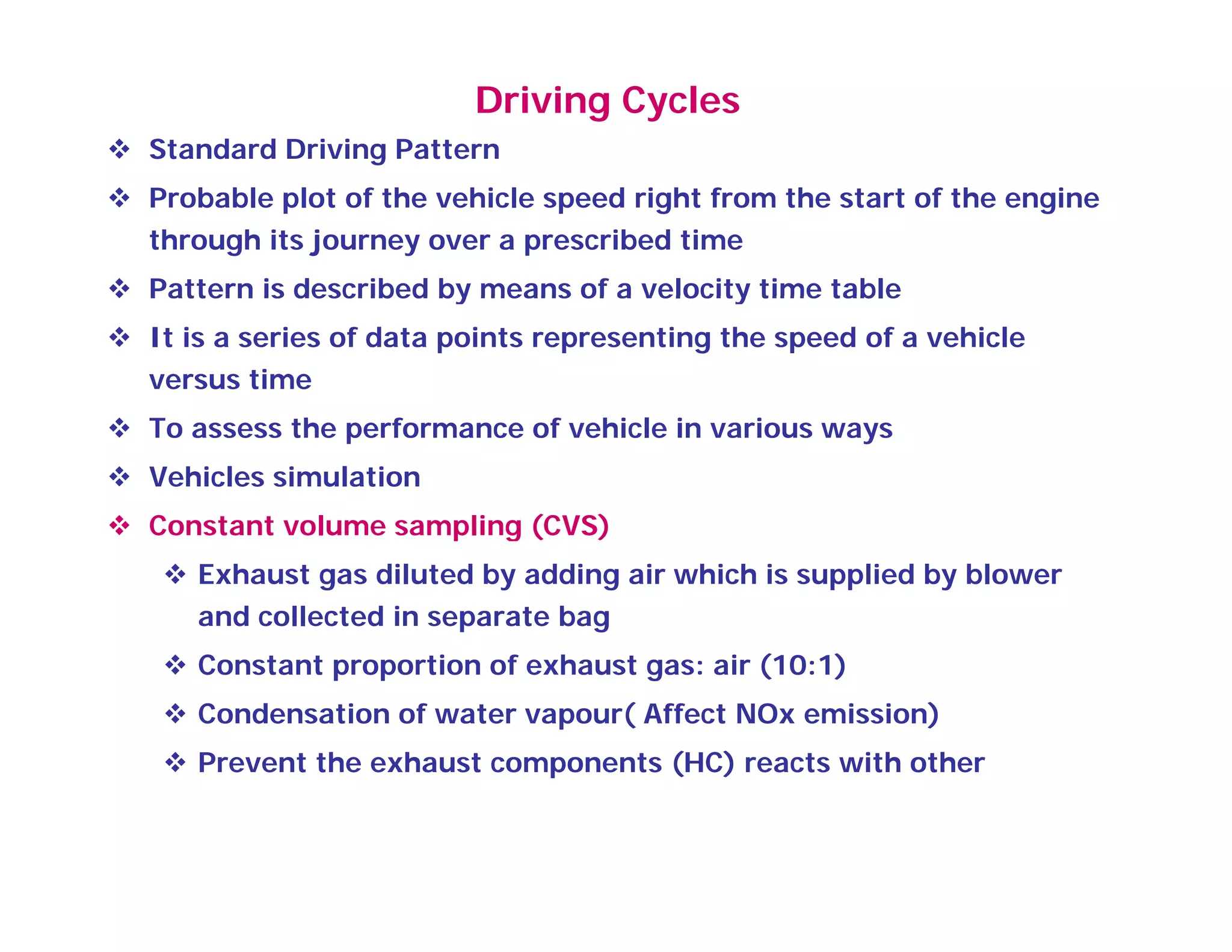 Driving Cycles
 Standard Driving Pattern
 Probable plot of the vehicle speed right from the start of the engine
through its journey over a prescribed time
 Pattern is described by means of a velocity time table Pattern is described by means of a velocity time table
 It is a series of data points representing the speed of a vehicle
versus time
 To assess the performance of vehicle in various ways
 Vehicles simulation
 Constant volume sampling (CVS)p g ( )
 Exhaust gas diluted by adding air which is supplied by blower
and collected in separate bag
 C t t ti f h t i (10 1) Constant proportion of exhaust gas: air (10:1)
 Condensation of water vapour( Affect NOx emission)
 Prevent the exhaust components (HC) reacts with otherp ( )
 