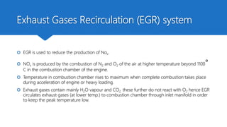 Exhaust Gases Recirculation (EGR) system
 EGR is used to reduce the production of Nox.
 NOx is produced by the combustion of N2 and O2 of the air at higher temperature beyond 1100°
C in the combustion chamber of the engine.
 Temperature in combustion chamber rises to maximum when complete combustion takes place
during acceleration of engine or heavy loading.
 Exhaust gases contain mainly H2O vapour and CO2, these further do not react with O2 hence EGR
circulates exhaust gases (at lower temp.) to combustion chamber through inlet manifold in order
to keep the peak temperature low.
 