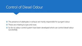 Control of Diesel Odour
 The presence of aldehydes in exhaust are mainly responsible for pungent odour.
 These are irritating to eyes and nose.
 So far no odour control system have been developed which can control diesel odour
successfully.
 