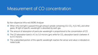 Measurement of CO concentration
By Non-dispersive Infra-red (NDIR) Analyzer
 When infra-red light is passed through exhaust sample containing CO, CO2, H2O, NOx and other
gases, IR light of specific wavelength is absorbed by each gas.
 The amount of absorption of particular wavelength is proportional to the concentration of CO.
 The CO absorption band is 4.5 to 5.0 microns (𝜇m) while for CO2 absorption band is between 4
to 4.5 microns.
 The unabsorbed portion of this specific wavelength reaches the sensor and value is indicated on
meter/scale.
 