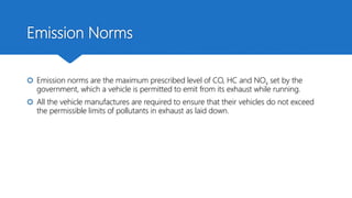 Emission Norms
 Emission norms are the maximum prescribed level of CO, HC and NOx set by the
government, which a vehicle is permitted to emit from its exhaust while running.
 All the vehicle manufactures are required to ensure that their vehicles do not exceed
the permissible limits of pollutants in exhaust as laid down.
 