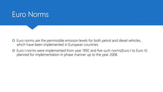 Euro Norms
 Euro norms are the permissible emission levels for both petrol and diesel vehicles,
which have been implemented in European countries.
 Euro I norms were implemented from year 1992 and five such norms(Euro I to Euro V)
planned for implementation in phase manner up to the year 2008.
 