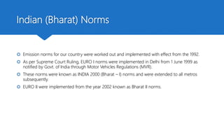 Indian (Bharat) Norms
 Emission norms for our country were worked out and implemented with effect from the 1992.
 As per Supreme Court Ruling, EURO I norms were implemented in Delhi from 1 June 1999 as
notified by Govt. of India through Motor Vehicles Regulations (MVR).
 These norms were known as INDIA 2000 (Bharat – I) norms and were extended to all metros
subsequently.
 EURO II were implemented from the year 2002 known as Bharat II norms.
 