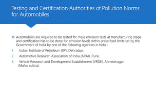 Testing and Certification Authorities of Pollution Norms
for Automobiles
 Automobiles are required to be tested for mass emission tests at manufacturing stage
and certification has to be done for emission levels within prescribed limits set by the
Government of India by one of the following agencies in India :
1. Indian Institute of Petroleum (IIP), Dehradun.
2. Automotive Research Association of India (ARAI), Pune.
3. Vehicle Research and Development Establishment (VRDE), Ahmednagar
(Maharashtra).
 