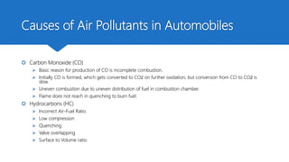 Causes of Air Pollutants in Automobiles
 Carbon Monoxide (CO)
 Basic reason for production of CO is incomplete combustion.
 Initially CO is formed, which gets converted to CO2 on further oxidation, but conversion from CO to CO2 is
slow.
 Uneven combustion due to uneven distribution of fuel in combustion chamber.
 Flame does not reach in quenching to burn fuel.
 Hydrocarbons (HC)
 Incorrect Air-Fuel Ratio
 Low compression
 Quenching
 Valve overlapping
 Surface to Volume ratio
 