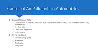 Causes of Air Pollutants in Automobiles
 Oxides of Nitrogen (NOX)
 Maximum NOX in exhaust is nitric oxide (NO), which further combine with O2 and forms NO2 which is very
poisonous gas.
 Air – Fuel ratio
 Combustion temperature
 Ignition timing
 Driving Conditions
 Normal Running Speed
 Acceleration
 Deceleration
 Heavy Load
 