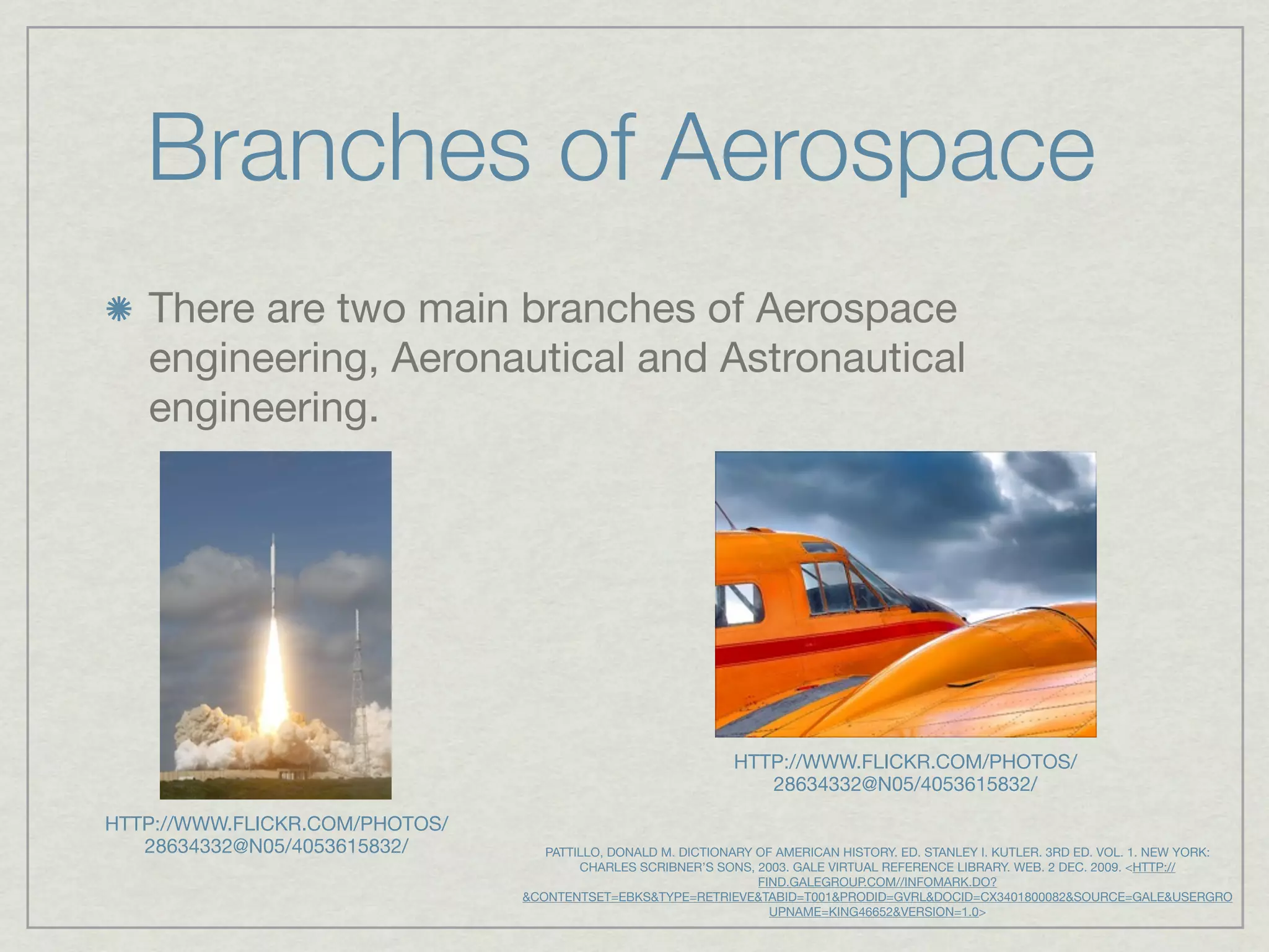 Branches of Aerospace
   There are two main branches of Aerospace
   engineering, Aeronautical and Astronautical
   engineering.




                                                              HTTP://WWW.FLICKR.COM/PHOTOS/
                                                                 28634332@N05/4053615832/

HTTP://WWW.FLICKR.COM/PHOTOS/
   28634332@N05/4053615832/        PATTILLO, DONALD M. DICTIONARY OF AMERICAN HISTORY. ED. STANLEY I. KUTLER. 3RD ED. VOL. 1. NEW YORK:
                                        CHARLES SCRIBNER’S SONS, 2003. GALE VIRTUAL REFERENCE LIBRARY. WEB. 2 DEC. 2009. <HTTP://
                                                                  FIND.GALEGROUP.COM//INFOMARK.DO?
                                &CONTENTSET=EBKS&TYPE=RETRIEVE&TABID=T001&PRODID=GVRL&DOCID=CX3401800082&SOURCE=GALE&USERGRO
                                                                    UPNAME=KING46652&VERSION=1.0>
 