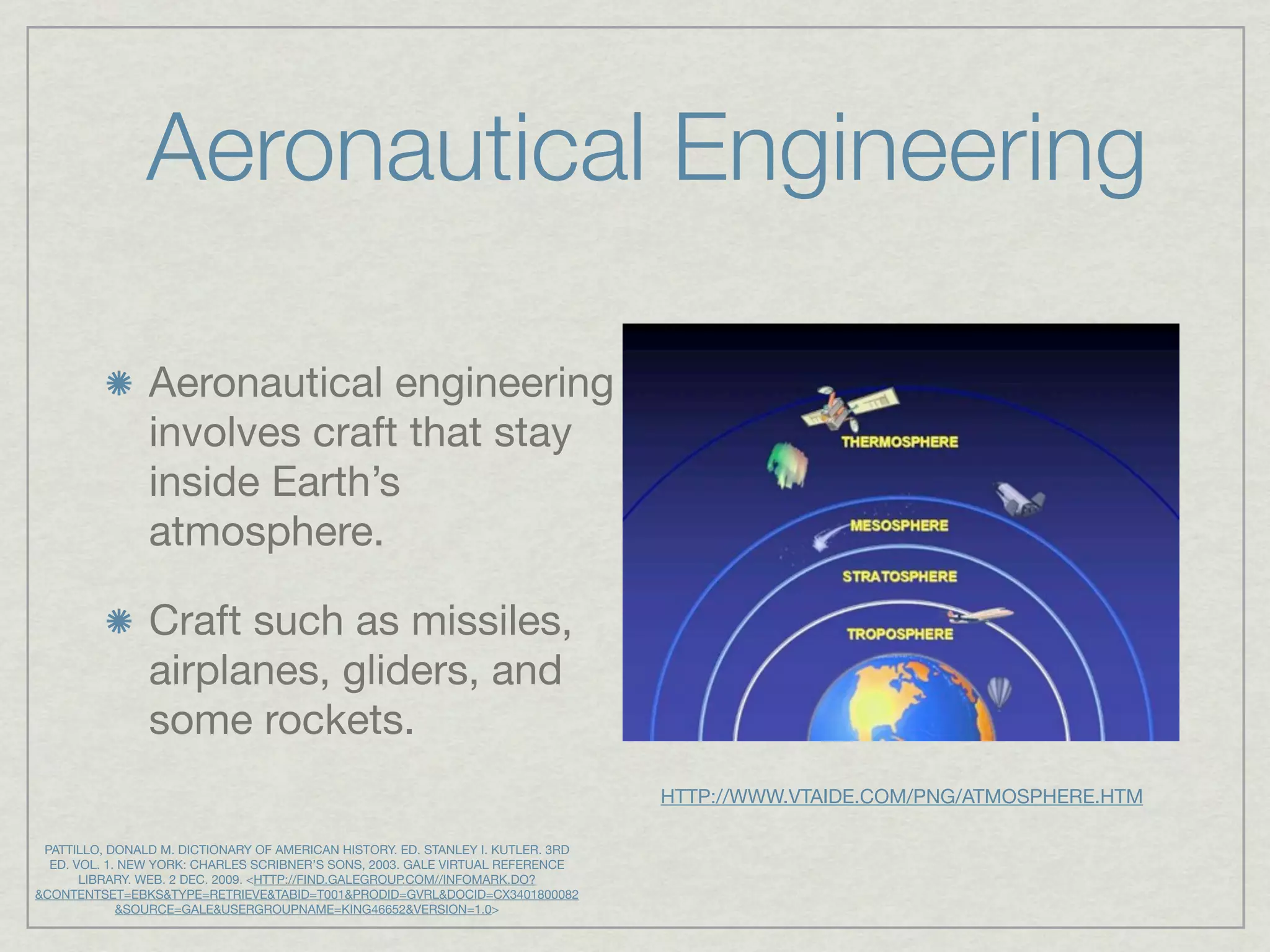 Aeronautical Engineering

                Aeronautical engineering
                involves craft that stay
                inside Earth’s
                atmosphere.

                Craft such as missiles,
                airplanes, gliders, and
                some rockets.
                                                                                  HTTP://WWW.VTAIDE.COM/PNG/ATMOSPHERE.HTM

 PATTILLO, DONALD M. DICTIONARY OF AMERICAN HISTORY. ED. STANLEY I. KUTLER. 3RD
  ED. VOL. 1. NEW YORK: CHARLES SCRIBNER’S SONS, 2003. GALE VIRTUAL REFERENCE
       LIBRARY. WEB. 2 DEC. 2009. <HTTP://FIND.GALEGROUP.COM//INFOMARK.DO?
&CONTENTSET=EBKS&TYPE=RETRIEVE&TABID=T001&PRODID=GVRL&DOCID=CX3401800082
             &SOURCE=GALE&USERGROUPNAME=KING46652&VERSION=1.0>
 