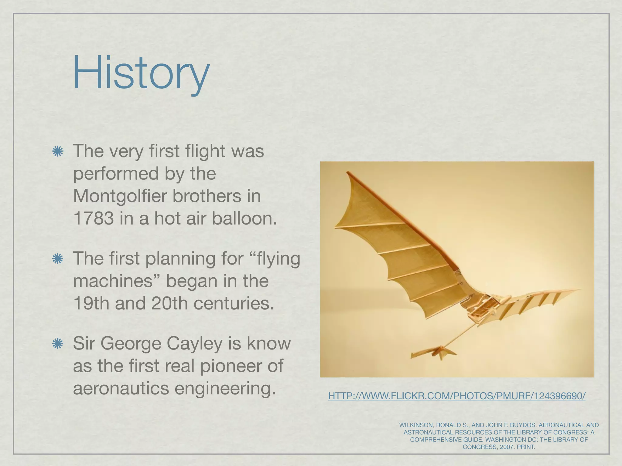 History
The very ﬁrst ﬂight was
performed by the
Montgolﬁer brothers in
1783 in a hot air balloon.

The ﬁrst planning for “ﬂying
machines” began in the
19th and 20th centuries.

Sir George Cayley is know
as the ﬁrst real pioneer of
aeronautics engineering.       HTTP://WWW.FLICKR.COM/PHOTOS/PMURF/124396690/

                                           WILKINSON, RONALD S., AND JOHN F. BUYDOS. AERONAUTICAL AND
                                            ASTRONAUTICAL RESOURCES OF THE LIBRARY OF CONGRESS: A
                                              COMPREHENSIVE GUIDE. WASHINGTON DC: THE LIBRARY OF
                                                             CONGRESS, 2007. PRINT.
 