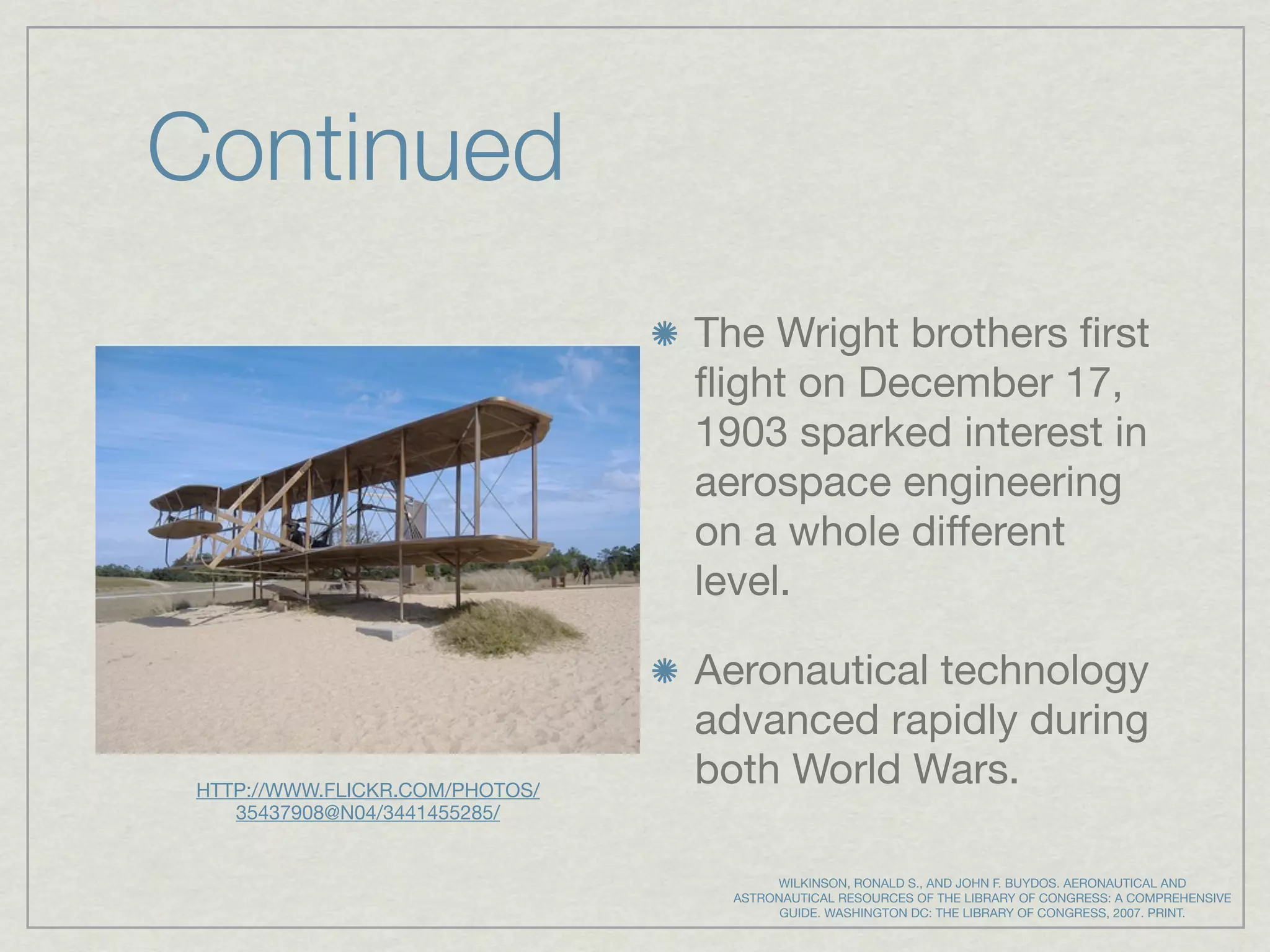 Continued
                                 The Wright brothers ﬁrst
                                 ﬂight on December 17,
                                 1903 sparked interest in
                                 aerospace engineering
                                 on a whole different
                                 level.

                                 Aeronautical technology
                                 advanced rapidly during
 HTTP://WWW.FLICKR.COM/PHOTOS/
                                 both World Wars.
    35437908@N04/3441455285/


                                        WILKINSON, RONALD S., AND JOHN F. BUYDOS. AERONAUTICAL AND
                                   ASTRONAUTICAL RESOURCES OF THE LIBRARY OF CONGRESS: A COMPREHENSIVE
                                         GUIDE. WASHINGTON DC: THE LIBRARY OF CONGRESS, 2007. PRINT.
 