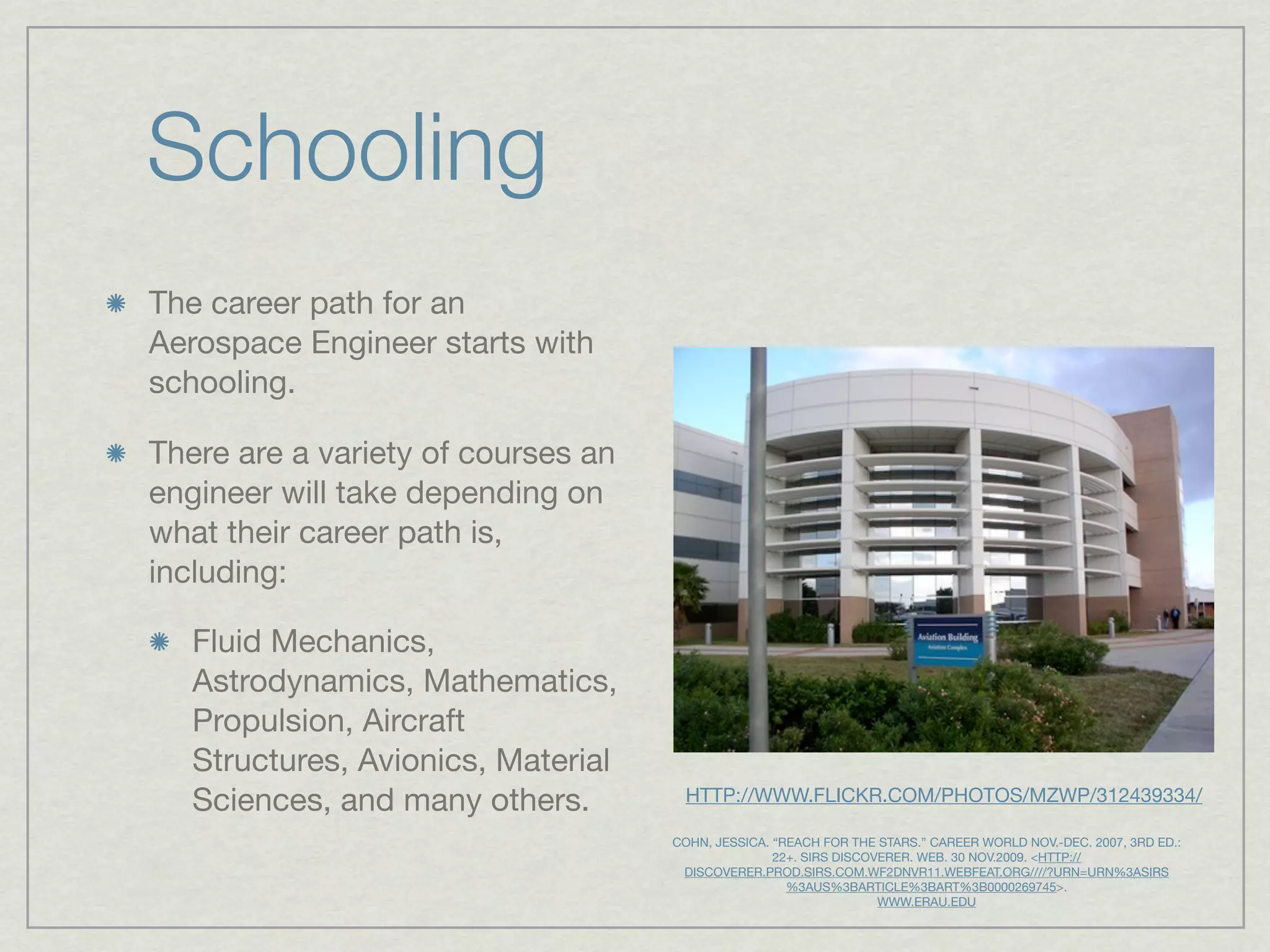 Schooling
The career path for an
Aerospace Engineer starts with
schooling.

There are a variety of courses an
engineer will take depending on
what their career path is,
including:

   Fluid Mechanics,
   Astrodynamics, Mathematics,
   Propulsion, Aircraft
   Structures, Avionics, Material
   Sciences, and many others.        HTTP://WWW.FLICKR.COM/PHOTOS/MZWP/312439334/

                                    COHN, JESSICA. “REACH FOR THE STARS.” CAREER WORLD NOV.-DEC. 2007, 3RD ED.:
                                                   22+. SIRS DISCOVERER. WEB. 30 NOV.2009. <HTTP://
                                     DISCOVERER.PROD.SIRS.COM.WF2DNVR11.WEBFEAT.ORG////?URN=URN%3ASIRS
                                                     %3AUS%3BARTICLE%3BART%3B0000269745>.
                                                                   WWW.ERAU.EDU
 