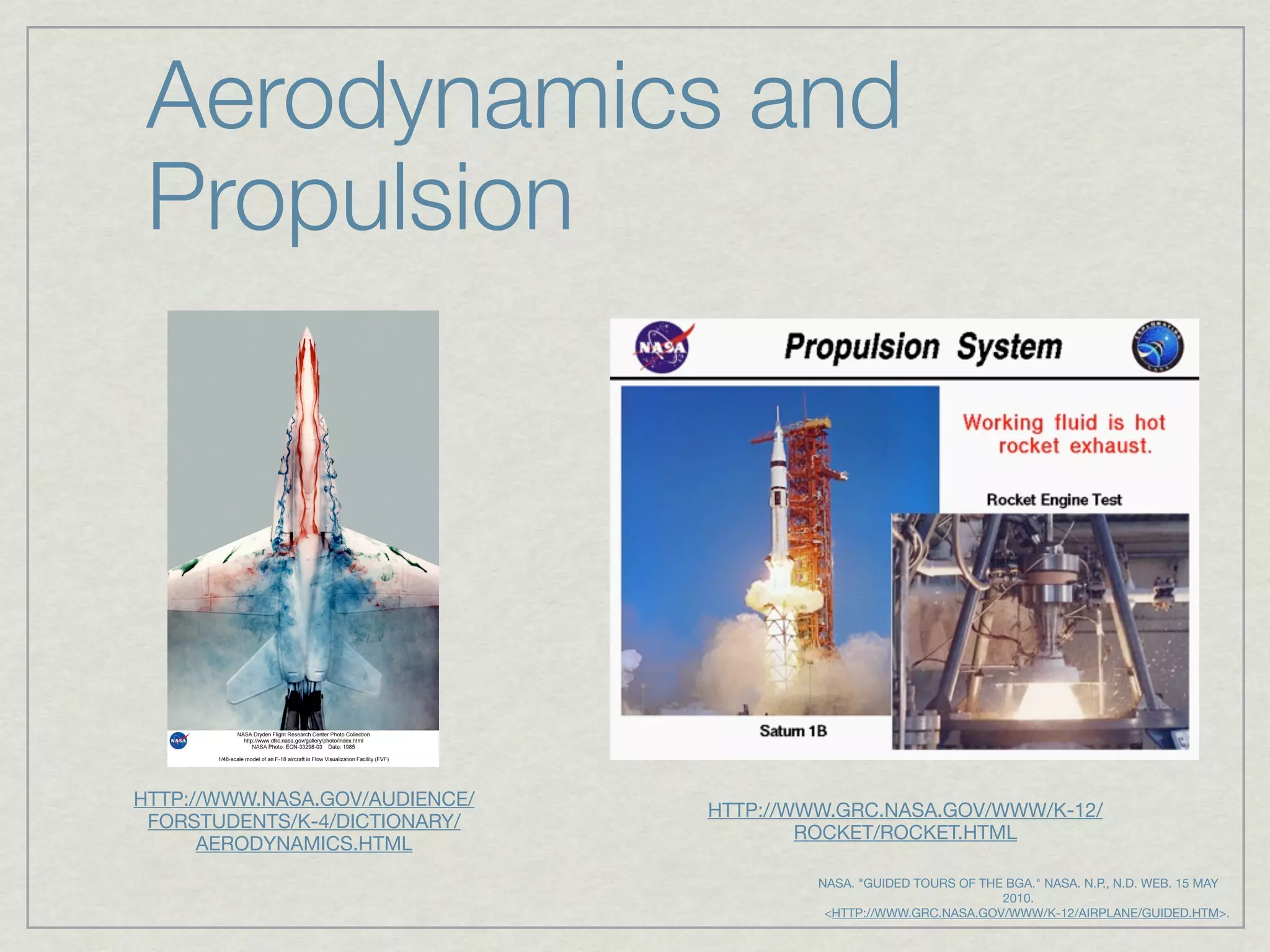 Aerodynamics and
 Propulsion




HTTP://WWW.NASA.GOV/AUDIENCE/
                                HTTP://WWW.GRC.NASA.GOV/WWW/K-12/
 FORSTUDENTS/K-4/DICTIONARY/
                                        ROCKET/ROCKET.HTML
      AERODYNAMICS.HTML
                                           NASA. "GUIDED TOURS OF THE BGA." NASA. N.P., N.D. WEB. 15 MAY
                                                                     2010.
                                             <HTTP://WWW.GRC.NASA.GOV/WWW/K-12/AIRPLANE/GUIDED.HTM>.
 