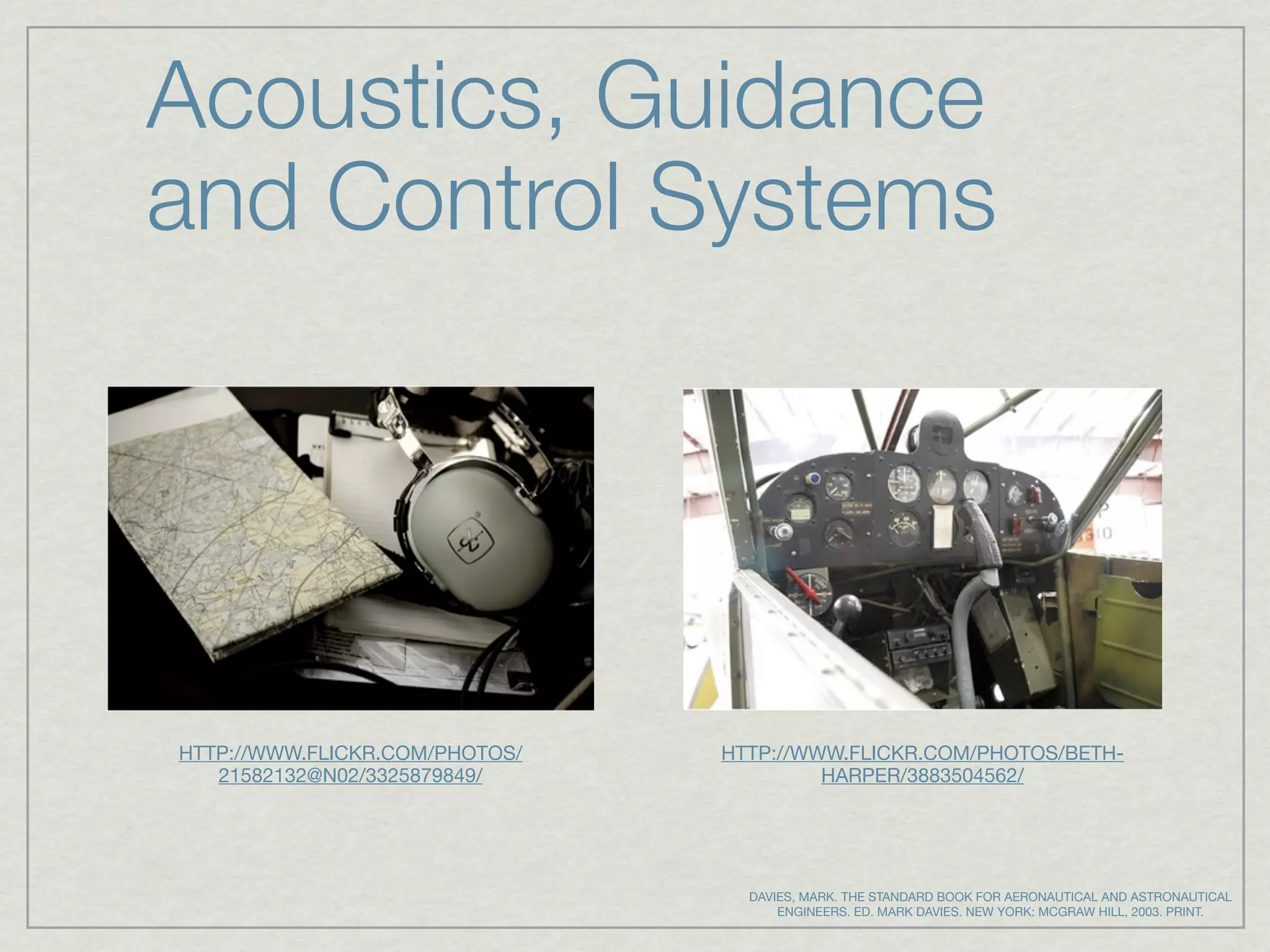 Acoustics, Guidance
and Control Systems




HTTP://WWW.FLICKR.COM/PHOTOS/   HTTP://WWW.FLICKR.COM/PHOTOS/BETH-
   21582132@N02/3325879849/              HARPER/3883504562/




                                  DAVIES, MARK. THE STANDARD BOOK FOR AERONAUTICAL AND ASTRONAUTICAL
                                      ENGINEERS. ED. MARK DAVIES. NEW YORK: MCGRAW HILL, 2003. PRINT.
 
