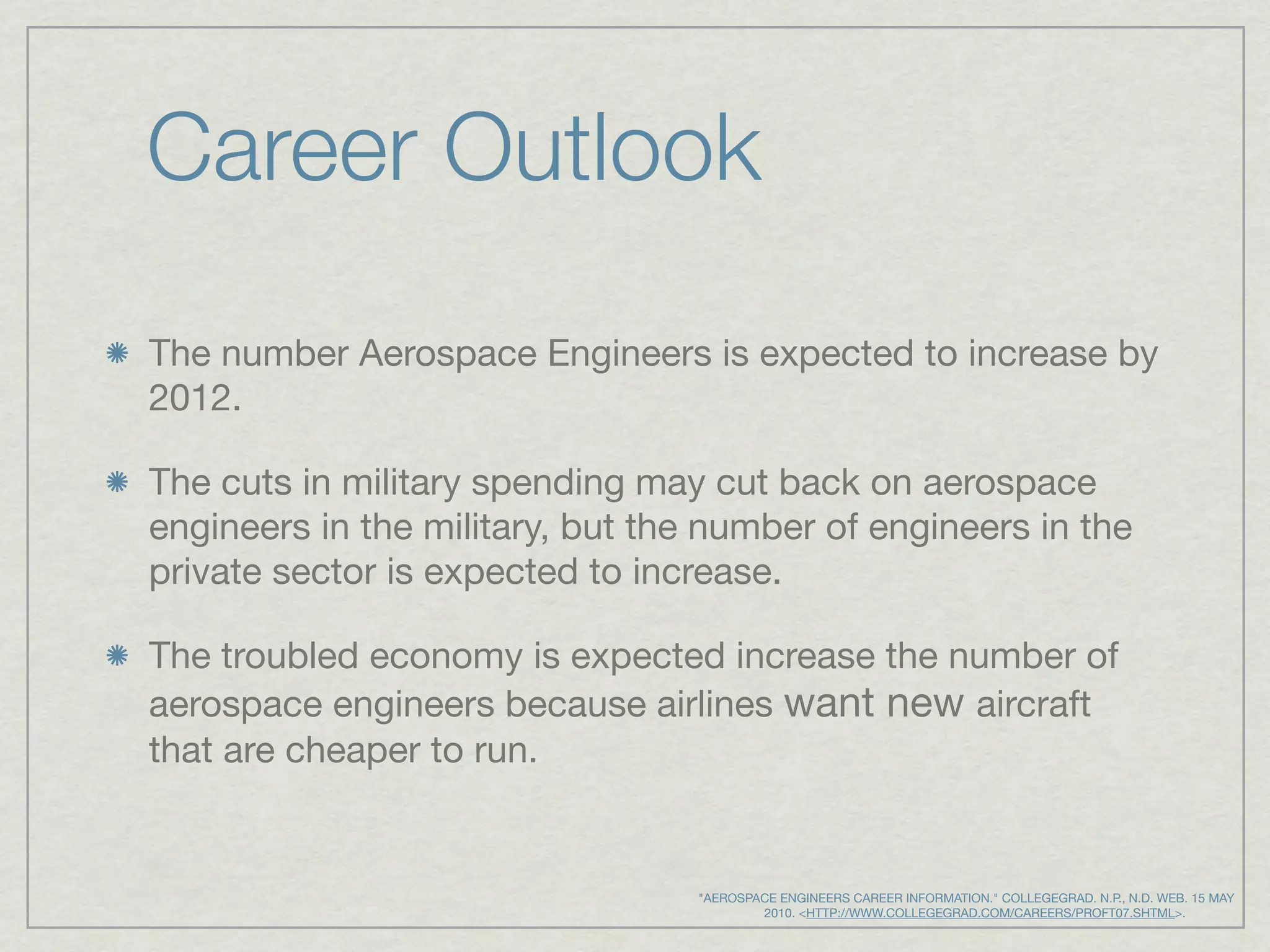 Career Outlook
The number Aerospace Engineers is expected to increase by
2012.

The cuts in military spending may cut back on aerospace
engineers in the military, but the number of engineers in the
private sector is expected to increase.

The troubled economy is expected increase the number of
aerospace engineers because airlines want new aircraft
that are cheaper to run.


                                  "AEROSPACE ENGINEERS CAREER INFORMATION." COLLEGEGRAD. N.P., N.D. WEB. 15 MAY
                                             2010. <HTTP://WWW.COLLEGEGRAD.COM/CAREERS/PROFT07.SHTML>.
 
