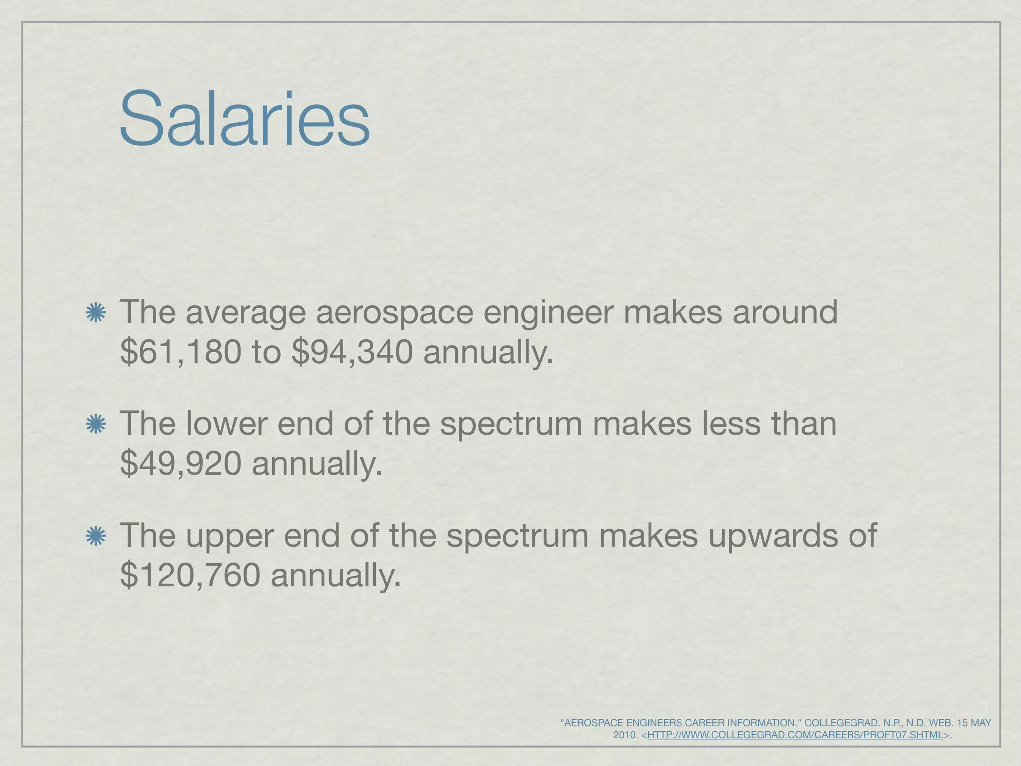 Salaries

The average aerospace engineer makes around
$61,180 to $94,340 annually.

The lower end of the spectrum makes less than
$49,920 annually.

The upper end of the spectrum makes upwards of
$120,760 annually.



                           "AEROSPACE ENGINEERS CAREER INFORMATION." COLLEGEGRAD. N.P., N.D. WEB. 15 MAY
                                      2010. <HTTP://WWW.COLLEGEGRAD.COM/CAREERS/PROFT07.SHTML>.
 