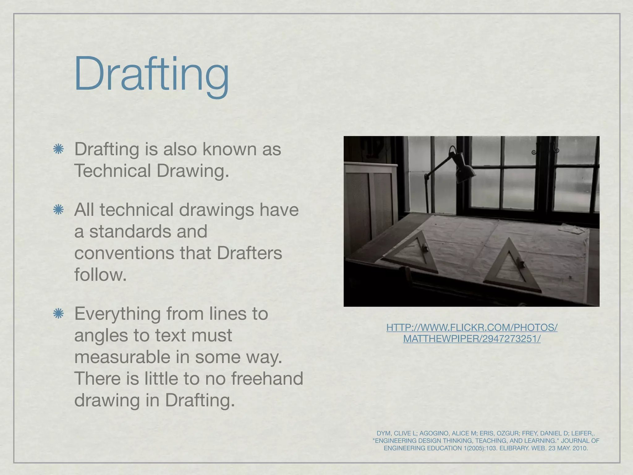 Drafting
Drafting is also known as
Technical Drawing.

All technical drawings have
a standards and
conventions that Drafters
follow.

Everything from lines to
                                     HTTP://WWW.FLICKR.COM/PHOTOS/
angles to text must                     MATTHEWPIPER/2947273251/

measurable in some way.
There is little to no freehand
drawing in Drafting.
                                  DYM, CLIVE L; AGOGINO, ALICE M; ERIS, OZGUR; FREY, DANIEL D; LEIFER,.
                                 "ENGINEERING DESIGN THINKING, TEACHING, AND LEARNING." JOURNAL OF
                                    ENGINEERING EDUCATION 1(2005):103. ELIBRARY. WEB. 23 MAY. 2010.
 