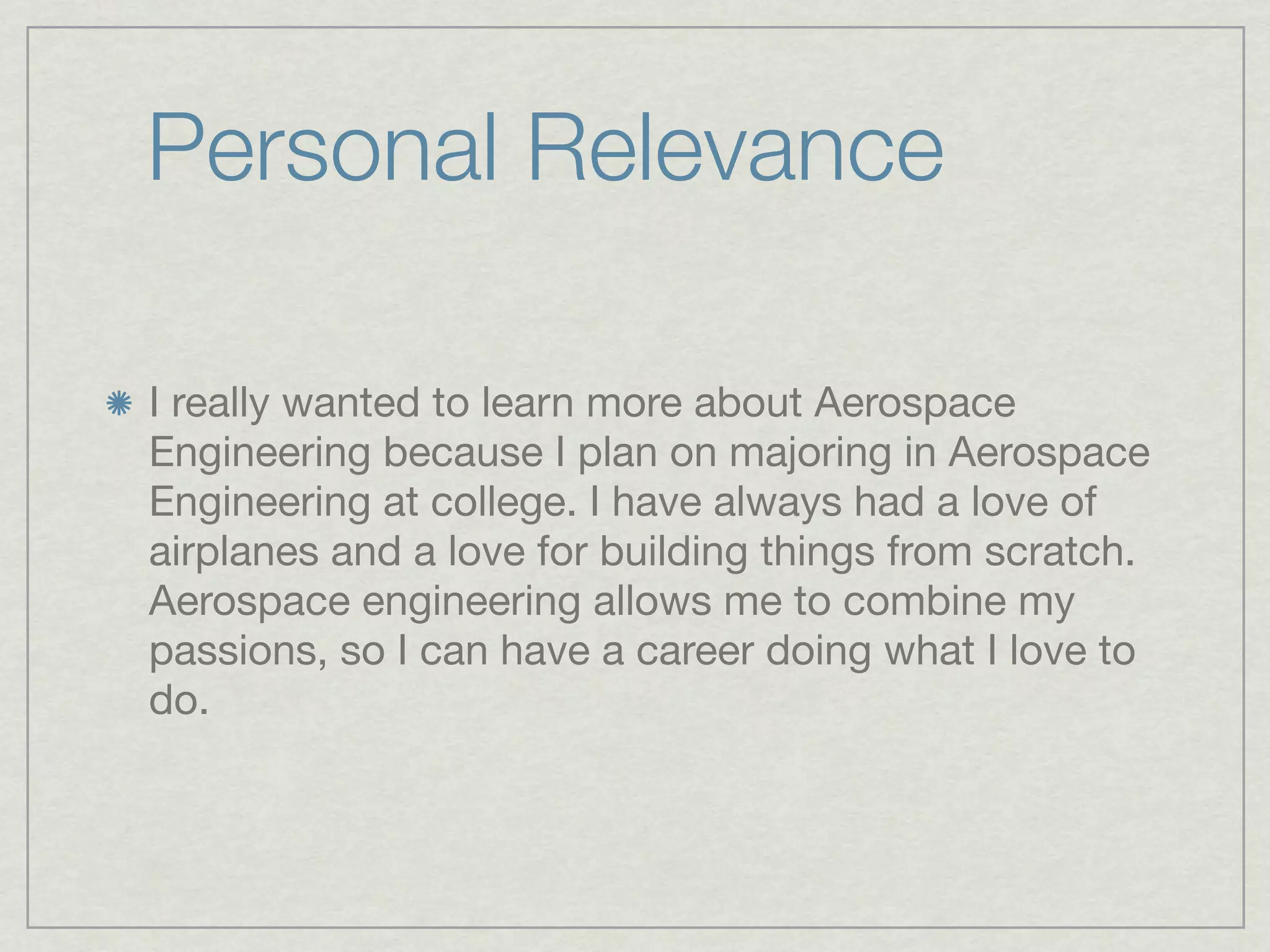 Personal Relevance

I really wanted to learn more about Aerospace
Engineering because I plan on majoring in Aerospace
Engineering at college. I have always had a love of
airplanes and a love for building things from scratch.
Aerospace engineering allows me to combine my
passions, so I can have a career doing what I love to
do.
 