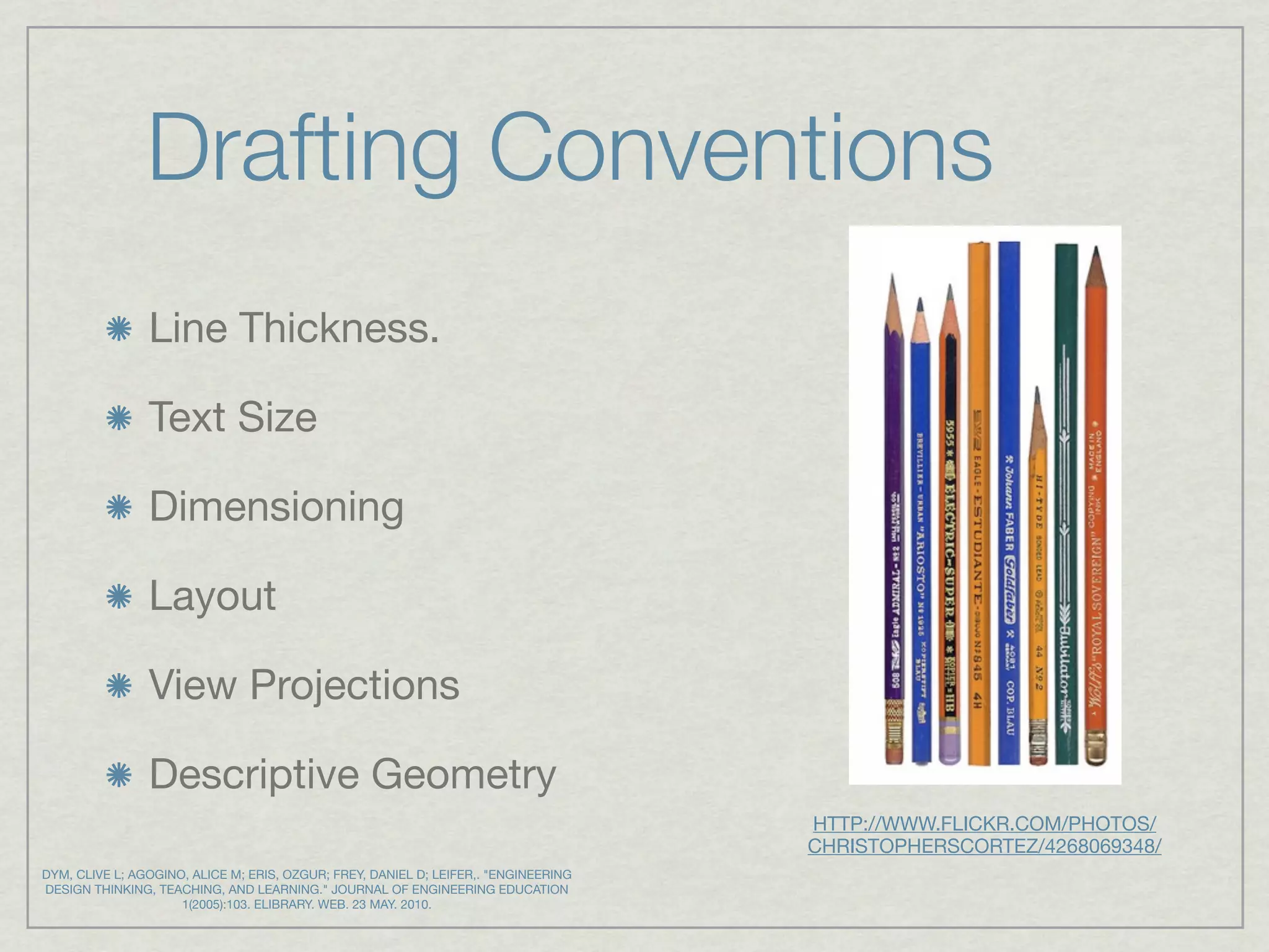 Drafting Conventions
                Line Thickness.

                Text Size

                Dimensioning

                Layout

                View Projections

                Descriptive Geometry
                                                                                     HTTP://WWW.FLICKR.COM/PHOTOS/
                                                                                     CHRISTOPHERSCORTEZ/4268069348/
DYM, CLIVE L; AGOGINO, ALICE M; ERIS, OZGUR; FREY, DANIEL D; LEIFER,. "ENGINEERING
DESIGN THINKING, TEACHING, AND LEARNING." JOURNAL OF ENGINEERING EDUCATION
                     1(2005):103. ELIBRARY. WEB. 23 MAY. 2010.
 