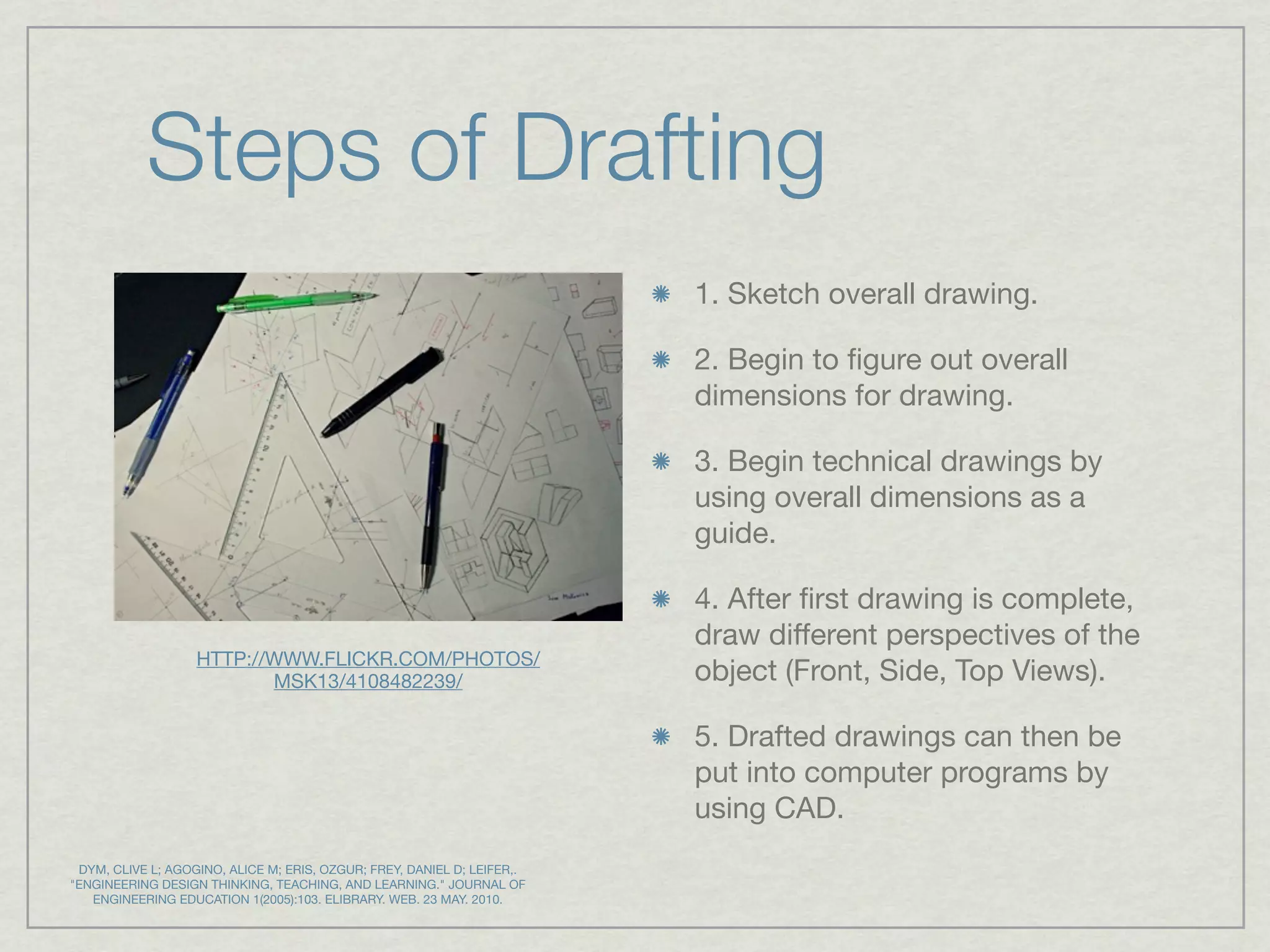 Steps of Drafting
                                                                         1. Sketch overall drawing.

                                                                         2. Begin to ﬁgure out overall
                                                                         dimensions for drawing.

                                                                         3. Begin technical drawings by
                                                                         using overall dimensions as a
                                                                         guide.

                                                                         4. After ﬁrst drawing is complete,
                                                                         draw different perspectives of the
                   HTTP://WWW.FLICKR.COM/PHOTOS/
                          MSK13/4108482239/                              object (Front, Side, Top Views).

                                                                         5. Drafted drawings can then be
                                                                         put into computer programs by
                                                                         using CAD.
 DYM, CLIVE L; AGOGINO, ALICE M; ERIS, OZGUR; FREY, DANIEL D; LEIFER,.
"ENGINEERING DESIGN THINKING, TEACHING, AND LEARNING." JOURNAL OF
   ENGINEERING EDUCATION 1(2005):103. ELIBRARY. WEB. 23 MAY. 2010.
 
