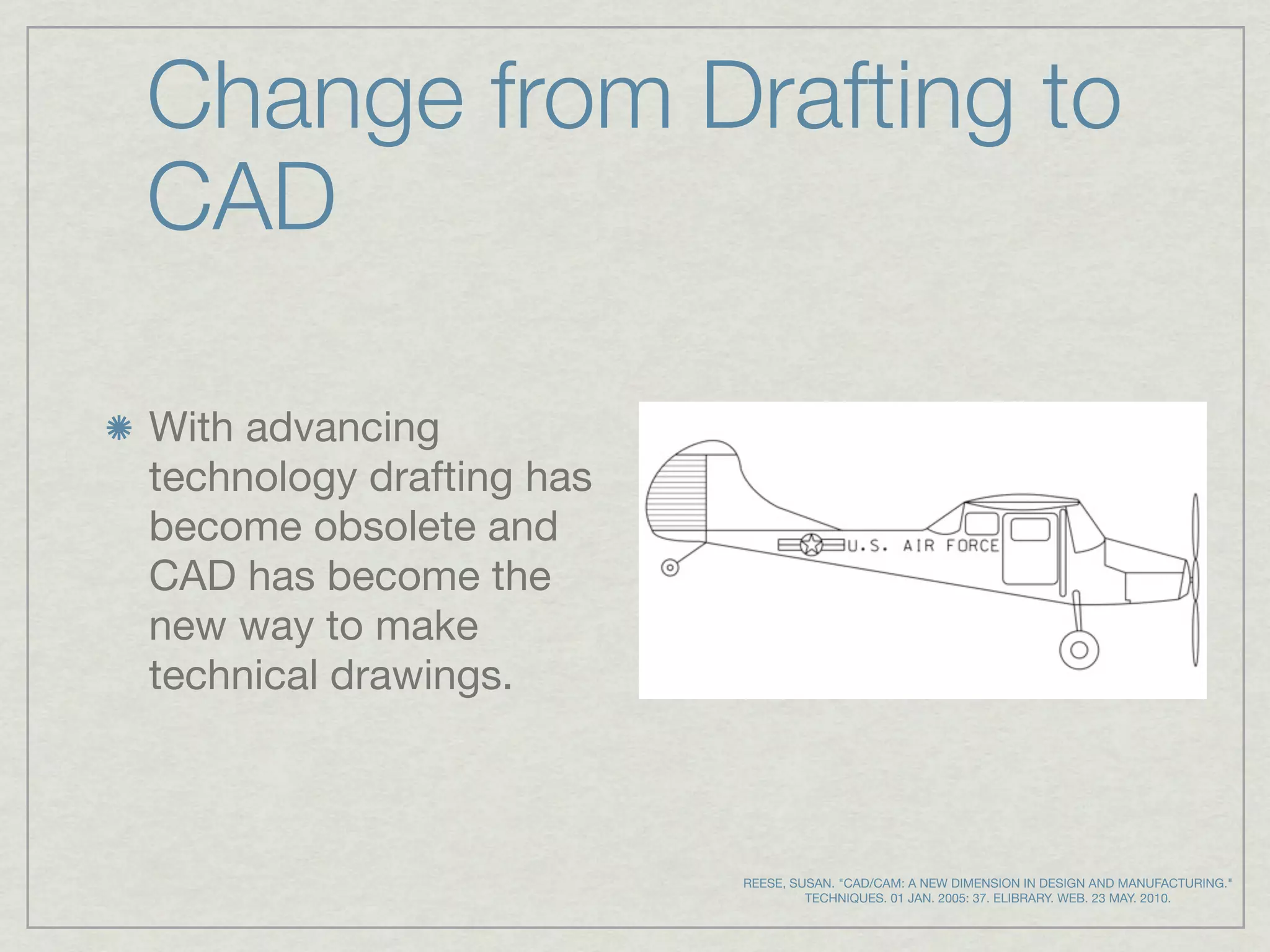Change from Drafting to
CAD

With advancing
technology drafting has
become obsolete and
CAD has become the
new way to make
technical drawings.



                          REESE, SUSAN. "CAD/CAM: A NEW DIMENSION IN DESIGN AND MANUFACTURING."
                                   TECHNIQUES. 01 JAN. 2005: 37. ELIBRARY. WEB. 23 MAY. 2010.
 