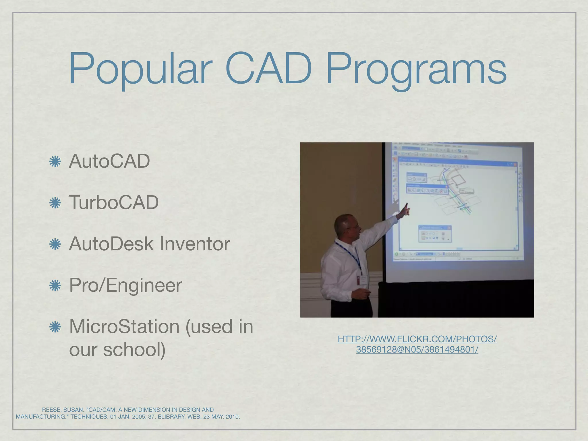 Popular CAD Programs
                 AutoCAD

                 TurboCAD

                 AutoDesk Inventor

                 Pro/Engineer

                 MicroStation (used in                                       HTTP://WWW.FLICKR.COM/PHOTOS/
                 our school)                                                    38569128@N05/3861494801/




       REESE, SUSAN. "CAD/CAM: A NEW DIMENSION IN DESIGN AND
MANUFACTURING." TECHNIQUES. 01 JAN. 2005: 37. ELIBRARY. WEB. 23 MAY. 2010.
 
